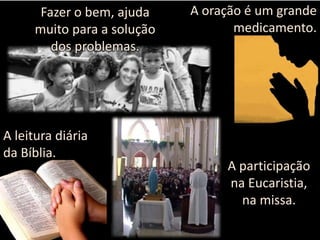 Fazer o bem, ajuda
muito para a solução
dos problemas.

A leitura diária
da Bíblia.

A oração é um grande
medicamento.

A participação
na Eucaristia,
na missa.

 