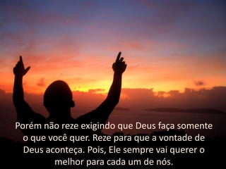 Porém não reze exigindo que Deus faça somente
o que você quer. Reze para que a vontade de
Deus aconteça. Pois, Ele sempre vai querer o
melhor para cada um de nós.

 