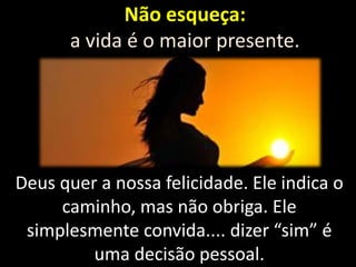 Não esqueça:
a vida é o maior presente.

Deus quer a nossa felicidade. Ele indica o
caminho, mas não obriga. Ele
simplesmente convida.... dizer “sim” é
uma decisão pessoal.

 