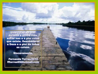 Uma coisa aprendi
 durante a minha vida,
sofrer nao e a pior coisa
que existe. Desobedecer
a Deus e a pior de todas
        as coisas.

     Sinceramente,

 Fernanda Torres/2010
fftorres65@hotmail.com
 