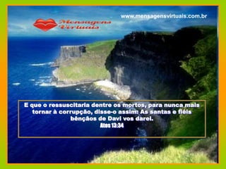 www.mensagensvirtuais.com.br




E que o ressuscitaria dentre os mortos, para nunca mais
   tornar à corrupção, disse-o assim: As santas e fiéis
               bênçãos de Davi vos darei.
                         Atos 13:34
 