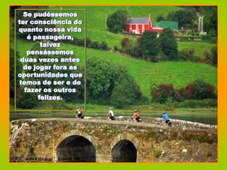 Se pudéssemos
ter consciência do
quanto nossa vida
   é passageira,
        talvez
   pensássemos
 duas vezes antes
  de jogar fora as
oportunidades que
temos de ser e de
  fazer os outros
       felizes.
 