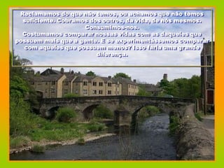 Reclamamos do que não temos, ou achamos que não temos
  suficiente. Cobramos dos outros, da vida, de nós mesmos.
                     Consumimos-nos.
  Costumamos comparar nossas vidas com as daqueles que
possuem mais que a gente. E se experimentássemos comparar
  com aqueles que possuem menos? Isso faria uma grande
                         diferença.
 