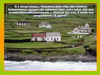 E o tempo passa... Passamos pela vida, não vivemos.
Sobrevivemos, porque não sabemos fazer outra coisa. Até que,
inesperadamente, acordamos e olhamos pra trás. E então nos
                 perguntamos: "E agora?".
 