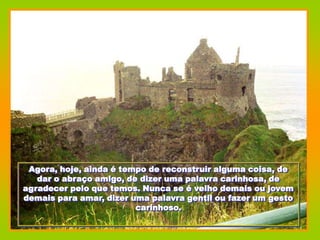 Agora, hoje, ainda é tempo de reconstruir alguma coisa, de
   dar o abraço amigo, de dizer uma palavra carinhosa, de
agradecer pelo que temos. Nunca se é velho demais ou jovem
demais para amar, dizer uma palavra gentil ou fazer um gesto
                         carinhoso.
 