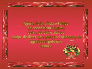 Agora, hoje, ainda é tempo de reconstruir alguma coisa, de dar o abraço amigo, de dizer uma palavra carinhosa, de agradecer pelo que  temos. 