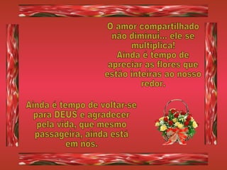 O amor compartilhado não diminui... ele se multiplica! Ainda é tempo de  apreciar as flores que  estão inteiras ao nosso redor. Ainda é tempo de voltar-se para DEUS e agradecer pela vida, que mesmo passageira, ainda está em nós. 
