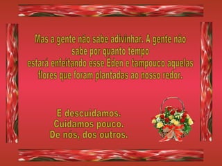 Mas a gente não sabe adivinhar. A gente não  sabe por quanto tempo estará enfeitando esse Éden e tampouco aquelas flores que foram plantadas ao nosso redor. E descuidamos. Cuidamos pouco. De nós, dos outros. 