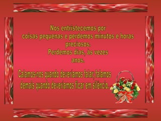 Nos entristecemos por coisas pequenas e perdemos minutos e horas preciosos. Perdemos dias, às vezes anos. Calamos-nos quando deveríamos falar; falamos demais quando deveríamos ficar em silêncio. 