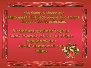 Não damos o abraço que tanto nossa alma pede porque algo em nós impede essa aproximação. Não damos um beijo carinhoso "porque não  estamos acostumados com isso" e não gostamos porque achamos que o outro sabe automaticamente o que sentimos. 