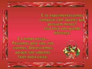 E se experimentássemos comparar com aqueles que possuem menos? Isso faria uma grande diferença. E o tempo passa... Passamos pela vida, não vivemos. Sobrevivemos, porque não sabemos fazer outra coisa. 