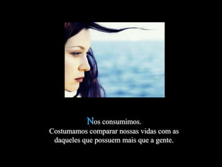 Nos consumimos.
Costumamos comparar nossas vidas com as
 daqueles que possuem mais que a gente.
 