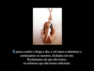 E passa a noite e chega o dia, o sol nasce e adormece e
      continuamos os mesmos, fechados em nós.
           Reclamamos do que não temos,
        ou achamos que não temos suficiente.
 
