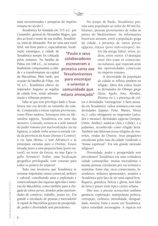 6
VidaPastoral•ano58•nº-317
mais movimentadas e prósperas do império
romano no século I.
Tessalônica foi fundada em 315 a.C. por
Cassandro, general de Alexandre Magno, que
deu ao local o nome de sua mulher, Tessalôni-
ca, irmã de Alexandre. Por ter uma área rural
fértil, um bom porto e, especialmente, locali-
zação estratégica, a cidade de
Tessalônica sempre foi cobiçada
pelos romanos. Na batalha de
Pidna, em 168 a.C., os romanos
finalmente conquistaram a cida-
de e a transformaram na capital
da Macedônia. Mais tarde, por
ocasião da batalha de Filipe, em
42 a.C., Tessalônica obteve do
imperador Augusto as regalias
de cidade livre, tendo adminis-
tração e tribunais próprios.
Sabe-se que esse privilégio dado a Tessa-
lônica não era devido ao tamanho da cida-
de. Comparada a outras capitais provinciais,
como Éfeso asiática, Antioquia síria ou Ale-
xandria egípcia, Tessalônica era uma das
menores. Contudo, tornou-se a sede natural
do poder romano por sua localização: na via
Egnácia, a cidade tinha acesso à estrada vin-
da da província da Acaia (Atenas e Corinto),
à via Ápia (Roma, o mar Adriático) e às
principais estradas para o Oriente. Estava
situada junto a uma pequena baía (porto na-
tural), no norte da Grécia, no mar Egeu (o
golfo Termaico). Enfim, uma localização
geo­gráfica privilegiada, com conexão para
todos os pontos do império!
Tudo isso favoreceu que Tessalônica se
tornasse importante centro comercial, político
e cultural, contribuindo para a exploração e
comercialização das riquezas agrícolas e mine-
rais da Macedônia, como também para a che-
gada de vários povos, atraídos pelas oportuni-
dades de comércio, trabalho, prazer etc. Era
grande a circulação de pessoas e mercadoria!
A capital da Macedônia gozava de prosperida-
de, poder e diversidade sem precedentes.
No tempo de Paulo, Tessalônica pos-
suía uma população ao redor de 40 mil ha-
bitantes, pessoas provenientes de todas as
partes do Mediterrâneo. As informações
históricas atestam, entre a população grega
da cidade, a presença de vários povos:
egípcios, trácios (povo indo-europeu), íta-
los (da antiga Itália), sírios, ju-
deus, entre outros. O destaque
entre eles eram os comercian-
tes italianos, que viajavam atrás
das oportunidades comerciais
no império romano.
A diversidade da população
da cidade se refletia também na
religião. Além dos cultos locais
às divindades do Olimpo grego
(Zeus, Apolo, Ares, Afrodite,
Dioniso etc.), a presença de cul-
tos a divindades “estrangeiras” é bem atesta-
da em Tessalônica: cultos romanos com suas
divindades (Júpiter, Febo, Martes, Vênus
etc.), culto obrigatório ao imperador (salva-
dor e messias), divindades egípcias (Serápis,
Osíris, Anúbis), asiáticas (Átis e Cibele), e o
judaísmo, reconhecido como religião lícita.
Também não faltavam novas religiões de mis-
térios, vindas do Oriente. Seus pregadores
circulavam pelas ruas da cidade vendendo o
“êxtase espiritual”. Era um grande mercado
religioso!
Diversidade, poder e prosperidade sem
precedentes! Tessalônica era uma verdadeira
cidade cosmopolita: muitas mercadorias e
muitas pessoas circulavam por via terrestre e
marítima. Entre elas, ricos comerciantes, fa-
zendeiros, militares aposentados, atraídos a
Tessalônica pelo fato de ser uma capital livre.
Riqueza, grandeza, beleza e glória, sem falar
de farra e prazer num típico centro urbano.
Dito isso, é preciso acrescentar também
ganância, exploração, manipulação política,
corrupção, violência, imoralidade, desigual-
dade, miséria, fome e morte em Tessalônica,
típica sociedade escravagista. A riqueza era
“Paulo e seus
colaboradores
escreveram a
primeira carta aos
Tessalonicenses
para encorajar
e orientar a
comunidade que
estava ameaçada”
 