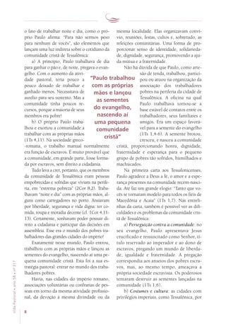 8
VidaPastoral•ano58•nº-317
o fato de trabalhar noite e dia, como o pró-
prio Paulo afirma: “Para não sermos peso
para nenhum de vocês”, são elementos que
lançam uma luz indireta sobre o cotidiano da
comunidade cristã de Tessalônica:
a) A princípio, Paulo trabalhava de dia
para ganhar o pão e, de noite, pregava o evan-
gelho. Com o aumento da ativi-
dade pastoral, teria pouco a
pouco deixado de trabalhar e
ganhado menos. Necessitava de
auxílio para seu sustento. Mas a
comunidade tinha poucos re-
cursos, porque a maioria de seus
membros era pobre!
b) O próprio Paulo traba-
lhou e exortou a comunidade a
trabalhar com as próprias mãos
(1Ts 4,11). Na sociedade greco-
-romana, o trabalho manual normalmente
era função de escravos. É muito provável que
a comunidade, em grande parte, fosse forma-
da por escravos, sem direito a cidadania.
Tudo leva a crer, portanto, que os membros
da comunidade de Tessalônica eram pessoas
empobrecidas e sofridas que viviam na perife-
ria, em “extrema pobreza” (2Cor 8,2). Traba-
lhavam “noite e dia” com as próprias mãos, al-
guns como carregadores no porto. Ansiavam
por liberdade, segurança e vida digna: ter co-
mida, roupa e moradia decente (cf. 1Cor 4,11-
13). Certamente, sonhavam poder possuir di-
reito a cidadania e participar das decisões em
assembleia. Esse era o mundo dos pobres tra-
balhadores das grandes cidades do império!
Exatamente nesse mundo, Paulo entrou,
trabalhou com as próprias mãos e lançou as
sementes do evangelho, nascendo aí uma pe-
quena comunidade cristã. Esta foi a sua es-
tratégia pastoral: entrar no mundo dos traba-
lhadores pobres.
Havia, nas cidades do império romano,
associações voluntárias ou confrarias de pes-
soas em torno da mesma atividade profissio-
nal, da devoção à mesma divindade ou da
mesma localidade. Elas organizavam conví-
vio, reuniões, festas, cultos e, sobretudo, as
refeições comunitárias. Uma forma de pro-
porcionar senso de identidade, solidarieda-
de, dignidade, segurança, promovendo a aju-
da mútua e a fraternidade.
Não há dúvida de que Paulo, como arte-
são de tenda, trabalhou, partici-
pou ou atuou na organização da
associação dos trabalhadores
pobres na periferia da cidade de
Tessalônica. A oficina na qual
Paulo trabalhava tornou-se a
base estável de contatos entre os
trabalhadores, seus familiares e
amigos. Era um espaço favorá-
vel para a semente do evangelho
(1Ts 1,4-6). A semente brotou,
cresceu, e nasceu a comunidade
cristã, proporcionando honra, dignidade,
fraternidade e esperança para o pequeno
grupo de pobres tão sofridos, humilhados e
machucados.
Na primeira carta aos Tessalonicenses,
Paulo agradece a Deus a fé, o amor e a espe-
rança presentes na comunidade recém-nasci-
da. Até faz um grande elogio: “Tanto que vo-
cês se tornaram modelo para todos os fiéis de
Macedônia e Acaia” (1Ts 1,7). Nas entreli-
nhas da carta, também é possível ver as difi-
culdades e os problemas da comunidade cris-
tã de Tessalônica:
a) Perseguição contra a comunidade: no
seu evangelho, Paulo apresentava Jesus
crucificado e ressuscitado como Senhor, tí-
tulo reservado ao imperador e ao dono de
escravos, pregando um mundo de liberda-
de, igualdade e fraternidade. A pregação
correspondia aos anseios dos pobres escra-
vos, mas, ao mesmo tempo, ameaçava a
própria sociedade escravista. Os poderosos
tentaram destruir as sementes lançadas na
comunidade (1Ts 1,6).
b) Costumes e cultura: as cidades com
privilégios imperiais, como Tessalônica, por
“Paulo trabalhou
com as próprias
mãos e lançou
as sementes
do evangelho,
nascendo aí
uma pequena
comunidade
cristã”
 