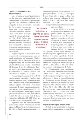 10
VidaPastoral•ano58•nº-317
Lendo a primeira carta aos
Tessalonicenses
Ler a primeira carta aos Tessalonicenses
nos faz vibrar com a alegria de Paulo e seus
colaboradores. A comunidade, apesar da per-
seguição e do sofrimento, continua fiel ao
evangelho de Jesus crucificado e ressuscita-
do! No primeiro versículo, de
forma breve, há um cabeçalho
contendo remetentes, destina-
tários e uma breve saudação,
seguida de extensa ação de gra-
ças (1Ts 1,2-10). Paulo e seus
colaboradores agradecem a fé, o
amor e a esperança vivenciados
pela comunidade e anunciam
os temas de sua carta, destacan-
do como principal o dia da vin-
da do Senhor.
Na primeira parte, os missionários relem-
bram o modo como eles exerceram a sua ati-
vidade missionária em Tessalônica (1Ts 2,1-
12). Em 1Ts 2,13-16, há outra ação de graças
pela perseverança dos tessalonicenses. Paulo
lamenta o fato de não poder ir à Tessalônica,
fala do envio de seu fiel colaborador, Timó-
teo, que lhe traz boas notícias ao voltar da
Macedônia (1Ts 2,17-3,10), e conclui com
uma oração de bênção (1Ts 3,11-13).
Na segunda parte da carta (1Ts 4,1-5,11),
há dois pedidos: o primeiro – “nós lhes pedi-
mos e encorajamos” a viver uma vida de santi-
dade – apresenta várias exortações sobre a vida
cristã, e o segundo é um convite a viver em ati-
tude de ação de graças, seguido de algumas re-
comendações sobre a vida fraterna (1Ts 5,12-
22). Essa carta procura respostas para algumas
questões da comunidade: sobre o amor frater-
no (1Ts 4,9-12), como será a vinda de Cristo
para os fiéis já falecidos (1Ts 4,13-18) e a res-
peito dos tempos e momentos (1Ts 5,1).
A primeira carta aos Tessalonicenses foi
escrita com o coração; mesmo assim, existem
alguns problemas literários. Por exemplo, em
1Ts 2,14-16, há afirmações antijudaicas e ex-
pressões não paulinas; outra questão é a or-
ganização do texto: 1Ts 4,1-5,11 vem depois
de uma longa ação de graças (1,2-3,13), e
ainda se pode observar evidências de dois
inícios (1,2-10; 2,13-16) e de duas conclu-
sões (3,11-13; 5,23-28).
Eis alguns pontos da carta sobre os quais
devemos refletir:
a) Em 1Ts 2,14-16, há uma
comparação com a situação dos
judeus cristãos da Judeia: am-
bos sofrem da parte de seus res-
pectivos conterrâneos. O texto
afirma que os judeus “mataram
o Senhor Jesus e os profetas, e
nos perseguiram. Não agradam
a Deus e estão contra todas as
pessoas” (1Ts 2,15). Podemos
ver a presença de dois temas correntes em
relação aos judeus: o primeiro é o da incre-
dulidade de Israel e o segundo é o do antis-
semitismo das elites romanas, que condena-
vam os judeus por seu sectarismo: “Querem
impedir-nos de pregar às nações para que se
salvem” (2,16a). 1Ts 2,14-16 é um acrésci-
mo posterior, e não da autoria de Paulo.
b) 1 Tessalonicenses: uma ou duas car-
tas? Os estudiosos distinguem duas cartas: na
Carta A (1Ts 2,13 a 4,2):, Paulo e seus cola-
boradores agradecem a perseverança dos tes-
salonicenses e, diante da impossibilidade de
ir a Tessalônica, enviam Timóteo, que traz
notícias da fidelidade da comunidade, encer-
rando essa parte com uma oração de bênção.
A Carta B (1Ts 1,1 a 2,12 e 4,3 a 5,28) trata
das perseguições e das exigências da vida
cristã (1Ts 4,3-12 e 5,12-22); além disso,
aborda os temas relativos ao Dia do Senhor
(1Ts 4,13 a 5,11). Assim, é possível que ori-
ginalmente houvesse duas cartas que foram
reunidas, formando uma só.
Algumas mensagens importantes
a) Paulo e seus colaboradores destacam
alguns critérios para anunciar o evangelho de
“No mundo
helenista, o
espírito de busca
desenfreada de
riqueza, poder,
prazer e honra
dominava a
sociedade”
 