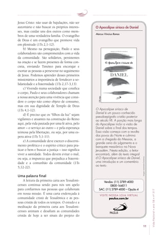 11
VidaPastoral•ano58•nº-317
Jesus Cristo: não usar de bajulações, não ser
autoritário e não buscar os próprios interes-
ses, mas cuidar uns dos outros como mem-
bros de uma verdadeira família. O evangelho
de Deus é um evangelho que promove vida
em plenitude (1Ts 2,1-12).
b) Mesmo na perseguição, Paulo e seus
colaboradores são comprometidos com a vida
da comunidade. São solidários, persistentes
na oração e se fazem presentes de forma con-
creta, enviando Timóteo para encorajar e
exortar as pessoas a perseverar no seguimento
de Jesus. Podemos aprender desses primeiros
missionários a importância de fortalecer a so-
lidariedade e a fraternidade (1Ts 2,17-3,13).
c) Vivendo numa sociedade que coisifica
o corpo, Paulo e seus colaboradores chamam
a nossa atenção para uma vivência que consi-
dere o corpo não como objeto de consumo,
mas em sua dignidade de Templo de Deus
(1Ts 4,1-12).
d) É preciso que os “filhos da luz” sejam
vigilantes e atuantes na construção do Reino
aqui, pela vida pautada por uma fé ativa, pelo
amor – o serviço ao outro – e pela esperança
teimosa pela libertação, ou seja, por uma es-
pera ativa (1Ts 5,1-11).
e) A comunidade deve exercer o discerni-
mento profético e o espírito crítico para pra-
ticar o bem e buscar a justiça – isso significa
viver a santidade. Todos devem evitar o mal,
ou seja, a impureza que prejudica a fraterni-
dade e a comunhão da comunidade (1Ts
5,12-22).
Uma palavra final
A leitura da primeira carta aos Tessaloni-
censes continua sendo para nós um apelo
para confiarmos nas pessoas que colaboram
em nossa missão. É uma carta endereçada à
comunidade cristã de Tessalônica e às pes­
soas cristãs de todos os tempos. O estudo e a
meditação da primeira carta aos Tessaloni-
censes animam e desafiam as comunidades
cristãs de hoje a ser sinais do projeto do
Imagensmeramenteilustrativas.
VISITE NOSSA LOJA VIRTUAL
paulus.com.br
Vendas: (11) 3789-4000
0800-164011
SAC: (11) 3789-4000 – Opção 4
O Apocalipse siríaco de
Daniel é um pouco conhecido
pseudoepígrafo cristão posterior
ao século VII. A porção mais longa
do Apocalipse inclui a visão de
Daniel sobre o final dos tempos.
Essa visão começa com a revolta
dos povos do Norte e culmina
com a chegada do Messias, a
grande cena do julgamento e o
banquete messiânico na Nova
Jerusalém. Nesta edição, o leitor
encontrará, além do texto integral
d’O Apocalipse siríaco de Daniel,
uma introdução e um comentário
ao texto.
O Apocalipse siríaco de Daniel
Marcus Vinicius Ramos
120págs.
 