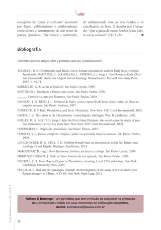 12
VidaPastoral•ano58•nº-317
evangelho de “Jesus crucificado” assumido
por Paulo, colaboradores e colaboradoras:
construtores e construtoras de um reino de
justiça, igualdade, fraternidade e, sobretudo,
de solidariedade com as crucificadas e os
crucificados de hoje. O desafio nos é lança-
do: “Que a graça de nosso Senhor Jesus Cris-
to esteja conosco!” (1Ts 5,28).
Bibliografia
(Referente aos três artigos sobre a primeira carta aos Tessalonicenses)
ASCOUGH, R. S. Of Memories and Meals: Greco-Roman Associations and the Early Jesus-Groupat
Tessalonike. BAKIRTZIS, C.; NASRALLAH, L.; FRIESEN, S. J. (orgs.). From Roman to Early Chris-
tian Thessaloniké: studies in religion and archaeology. Massachusetts: Harvard University Press,
2010. p. 49-72.
BARBAGLIO, G. As cartas de Paulo (I). São Paulo: Loyola, 1989.
BORTOLINI, J. Introdução a Paulo e suas cartas. São Paulo: Paulus, 2003.
______. Como ler a carta aos Romanos. São Paulo: Paulus, 2004.
CROSSAN, J. D.; REED, J. L. Em busca de Paulo: como o apóstolo de Jesus opôs o reino de Deus ao
império romano. São Paulo: Paulinas, 2007.
DONFRIED, K. P. Paul, Thessalonica, and Early Christianity. New York: TT Clark International, 2002.
GREEN, L. G. The Letters to the Thessalonians. Grand Rapids, Michigan: Wm. B. Eerdmans, 2002.
HOLLEL, D. G.; SILL, T. D. (orgs.). After the First Urban Christians: the social-scientific study of pau-
line christianity twenty-five years later. New York: TT Clark International, 2009.
HOORNAERT, E. Origens do cristianismo. São Paulo: Paulus, 2016.
HORSLEY, R. A. Paulo e o império: religião e poder na sociedade imperial romana. São Paulo: Paulus,
2004.
LONGENECKER, B. W.; STILL, T. D. Thinking through Paul: an introduction to his life, letters, and
theology. Grand Rapids, Michigan: Zondervan, 2014.
MARGUEIRAT, D. (org.). Novo Testamento: história, escritura e teologia. São Paulo: Loyola, 2009.
MURPHY-O’CONNOR, J. Paulo de Tarso: história de um apóstolo. São Paulo: Paulus, 2008.
NICHOLL, C. R. From Hope to Despair in Thessalonica: situating 1 and 2 Thessalonians. New York:
Cambridge University Press, 2004.
PEACH, M. E. Paul and the Apocalyptic Triumph: an investigation of the usage of Jewish and Greco-
Roman imagery in 1Thess. 4,13-18. New York: Peter Lang, 2016.
Folheto O Domingo – um periódico que tem a missão de colaborar na animação
das comunidades cristãs em seus momentos de celebração eucarística.
Assine: assinaturas@paulus.com.br
 