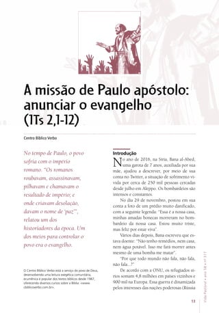 Centro Bíblico Verbo
Introdução
No ano de 2016, na Síria, Bana al-Abed,
uma garota de 7 anos, auxiliada por sua
mãe, ajudou a descrever, por meio de sua
conta no Twitter, a situação de sofrimento vi-
vida por cerca de 250 mil pessoas cercadas
desde julho em Aleppo. Os bombardeios são
intensos e constantes.
No dia 29 de novembro, postou em sua
conta a foto de um prédio muito danificado,
com a seguinte legenda: “Essa é a nossa casa,
minhas amadas bonecas morreram no bom-
bardeio da nossa casa. Estou muito triste,
mas feliz por estar viva”. 
Vários dias depois, Bana escreveu que es-
tava doente: “Não tenho remédios, nem casa,
nem água potável. Isso me fará morrer antes
mesmo de uma bomba me matar”.
“Por que todo mundo não fala, não fala,
não fala...?”
De acordo com a ONU, os refugiados sí-
rios somam 4,8 milhões em países vizinhos e
900 mil na Europa. Essa guerra é dinamizada
pelos interesses das nações poderosas (Rússia
A missão de Paulo apóstolo:
anunciar o evangelho
(1Ts 2,1-12)
No tempo de Paulo, o povo
sofria com o império
romano. “Os romanos
roubavam, assassinavam,
pilhavam e chamavam o
resultado de império; e
onde criavam desolação,
davam o nome de ‘paz’”,
relatou um dos
historiadores da época. Um
dos meios para controlar o
povo era o evangelho.
O Centro Bíblico Verbo está a serviço do povo de Deus,
desenvolvendo uma leitura exegética comunitária,
ecumênica e popular dos textos bíblicos desde 1987,
oferecendo diversos cursos sobre a Bíblia: www.
cbiblicoverbo.com.br.
13
VidaPastoral•ano58•nº-317
 