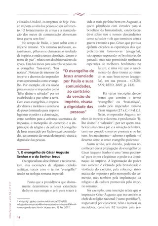 14
VidaPastoral•ano58•nº-317
e Estados Unidos), os impérios de hoje. Pou-
co importa a vida das pessoas e seu sofrimen-
to.1
O fornecimento de armas e a manipula-
ção dos meios de comunicação alimentam
uma guerra sem fim!
No tempo de Paulo, o povo sofria com o
império romano. “Os romanos roubavam, as-
sassinavam, pilhavam e chamavam o resultado
de império; e onde criavam desolação, davam o
nome de ‘paz’”, relatou um dos historiadores da
época. Um dos meios para controlar o povo era
o evangelho: “boa-nova”, “boa
notícia”. Notícias de interesse do
império e decretos do imperador
eram apresentados como evange-
lho. Por exemplo, ele era usado
para anunciar o imperador como
“filho divino e salvador” por ter
estabelecido a paz sobre a terra.
Com esses evangelhos, o impera-
dor ditava e moldava o cotidiano
do povo dominado para impor e
legitimar o poder e a dominação,
como também para a cobrança sistemática de
impostos, o monopólio do comércio e a im-
plantação da religião e da cultura. O evangelho
de Jesus anunciado por Paulo e suas comunida-
des, ao contrário da versão do império, visava à
dignidade das pessoas.
1. O evangelho de César Augusto
Senhor e o do Senhor Jesus
Os especialistas descobriram e reconstruí­
ram, nas escavações de algumas cidades
asiáti­cas, textos com o termo “evangelho”
usado na teologia romana imperial:
Posto que a providência que divina-
mente determinou a nossa existência
dedicou sua energia e zelo para trazer à
1 http://g1.globo.com/mundo/noticia/2016/03/
refugiados-sirios-sao-48-mi-em-paises-vizinhos-e-900-mil-
na-europa-diz-onu.html. Acesso em: 12 fev. 2017.
vida o mais perfeito bem em Augusto, a
quem plenificou com virtudes para o
benefício da humanidade, estabelecen-
do-o sobre nós e nossos descendentes
como salvador – ele que terminou com a
guerra e trouxe a paz, César, que por sua
epifania excedeu as esperanças dos que
profetizaram boas-novas (euaggelia),
não apenas superando os benfeitores do
passado, mas não permitindo nenhuma
esperança de melhores benfeitores no
futuro; e uma vez que o nasci-
mento do deus trouxe ao mun-
do as suas boas-novas (euagge-
lia), em sua pessoa... (CROS-
SAN; REED, 2007, p. 222).
Há várias inscrições desco-
bertas que contêm o termo
“evangelho” ou “boas-novas”,
usado pelo imperador romano
César Augusto (27 a.C.-14 d.C.).
Nelas, o imperador Augusto, se-
nhor do império e da terra, é proclamado “fi-
lho divino” e “salvador”, por ser quem esta-
beleceu na terra a paz e a salvação definitiva,
tanto no passado como no presente e no fu-
turo. Seu nascimento – advento e epifania – é
descrito como o único evangelho poderoso!
Assim sendo, sem dúvida, podemos re-
conhecer que a propagação do evangelho de
César Augusto Senhor é uma “arma podero-
sa” para impor e legitimar o poder e a domi-
nação do império. A legitimação do poder
não somente é efetuada pela brutalidade e
violência do exército, pela cobrança siste-
mática do imposto e pelo monopólio do co-
mércio, mas também pela implantação da
religião e da cultura promovida pelo impé-
rio romano.
Por exemplo, uma inscrição relata que o
imperador César Augusto, que era também o
chefe da religião nacional (“sumo pontífice”),
responsável por conservar, zelar e nomear os
sacerdotes, construiu 82 templos para res-
“O evangelho de
Jesus anunciado
por Paulo e suas
comunidades,
ao contrário
da versão do
império, visava
a dignidade das
pessoas”
 