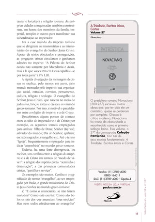15
VidaPastoral•ano58•nº-317
taurar e fortalecer a religião romana. As pró-
prias cidades conquistadas também construí-
ram, em honra dos membros da família im-
perial, templos e teatros para manifestar sua
subordinação ao imperador.
Foi a esse mundo do império romano
que se dirigiram os missionários e as missio-
nárias do evangelho do Senhor Jesus Cristo.
Apesar de sérios obstáculos e perseguições,
as pregações cristãs circularam e ganharam
adesões no império: “A Palavra do Senhor
ecoou não somente por Macedônia e Acaia,
mas a fé que vocês têm em Deus espalhou-se
por toda parte” (1Ts 1,8).
A rápida divulgação da mensagem de Je-
sus se explica, pelo menos em parte, pelo
mundo montado pelo império: sua organiza-
ção social, estradas, correios, pensamento,
cultura, religião e teologia. O evangelho do
Senhor Jesus Cristo, que nasceu no meio do
judaísmo, lançou raízes e cresceu no mundo
greco-romano. Por isso, é notável o paralelis-
mo entre a religião do império e a de Cristo.
Descobrimos alguns pontos de contato
entre o culto do imperador e o de Cristo; por
exemplo, os seguintes termos empregados
para ambos: Filho de Deus; Senhor (Kyrios);
salvador do mundo; Dia do Senhor; epifania;
escritos sagrados, evangelho etc. Até o termo
“Igreja”, frequentemente empregado para in-
dicar “assembleia” no mundo greco-romano.
Todavia, há uma forte divergência, ou
melhor, um conflito entre a religião do impé-
rio e a de Cristo em termos de “modo de vi-
ver”: a religião do império preza “acúmulo e
dominação”; a das primeiras comunidades
cristãs, “partilha e serviço”.
Os exemplos são muitos. Confira e o sig-
nificado do termo “evangelho”, ao ser empre-
gado por Paulo, o grande missionário do Cris-
to Jesus Senhor no mundo greco-romano:
a) “E como o anunciarão, se não forem
enviados? Como está escrito: ‘Como são be-
los os pés dos que anunciam boas notícias!’
Mas nem todos obedeceram ao evangelho”
Imagensmeramenteilustrativas.
VISITE NOSSA LOJA VIRTUAL
paulus.com.br
Vendas: (11) 3789-4000
0800-164011
SAC: (11) 3789-4000 – Opção 4
A Trindade, Escritos éticos,
Cartas
Volume 37
O presbítero romano Novaciano
(200-257) escreveu muitas
obras que, por ter sido ele um
cismático, quase se perderam
por completo. Graças à
crítica moderna, Novaciano
foi tirado da obscuridade e
reconhecido como o primeiro
teólogo latino. Este volume, o
37º da consagrada Coleção
Patrística, traz três de
seus escritos fundamentais: A
Trindade, Escritos éticos e Cartas.
Novaciano
240págs.
 