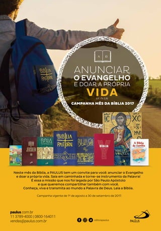 Neste mês da Bíblia, a PAULUS tem um convite para você: anunciar o Evangelho
e doar a própria vida. Saia em caminhada e torne-se instrumento da Palavra!
É essa a missão que nos foi legada por São Paulo Apóstolo
e que queremos compartilhar também com você.
Conheça, viva e transmita ao mundo a Palavra de Deus. Leia a Bíblia.
Campanha vigente de 1º de agosto a 30 de setembro de 2017.
ANUNCIAR
O EVANGELHO
E DOAR A PRÓPRIA
(cf. 1Ts 2,8)
VIDA
CAMPANHA MÊS DA BÍBLIA 2017
Neste mês da Bíblia, a PAULUS tem um convite para você: anunciar o Evangelho
e doar a própria vida. Saia em caminhada e torne-se instrumento da Palavra!
CAMPANHA MÊS DA BÍBLIA 2017
paulus.com.br
11 3789-4000 | 0800-164011
vendas@paulus.com.br editorapaulus
 