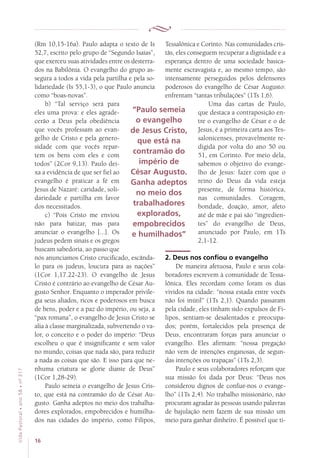 16
VidaPastoral•ano58•nº-317
(Rm 10,15-16a). Paulo adapta o texto de Is
52,7, escrito pelo grupo de “Segundo Isaías”,
que exerceu suas atividades entre os desterra-
dos na Babilônia. O evangelho do grupo as-
segura a todos a vida pela partilha e pela so-
lidariedade (Is 55,1-3), o que Paulo anuncia
como “boas-novas”.
b) “Tal serviço será para
eles uma prova: e eles agrade-
cerão a Deus pela obediência
que vocês professam ao evan-
gelho de Cristo e pela genero-
sidade com que vocês repar-
tem os bens com eles e com
todos” (2Cor 9,13). Paulo dei-
xa a evidência de que ser fiel ao
evangelho é praticar a fé em
Jesus de Nazaré: caridade, soli-
dariedade e partilha em favor
dos necessitados.
c) “Pois Cristo me enviou
não para batizar, mas para
anunciar o evangelho [...]. Os
judeus pedem sinais e os gregos
buscam sabedoria, ao passo que
nós anunciamos Cristo crucificado, escânda-
lo para os judeus, loucura para as nações”
(1Cor 1,17.22-23). O evangelho de Jesus
Cristo é contrário ao evangelho de César Au-
gusto Senhor. Enquanto o imperador privile-
gia seus aliados, ricos e poderosos em busca
de bens, poder e a paz do império, ou seja, a
“pax romana”, o evangelho de Jesus Cristo se
alia à classe marginalizada, subvertendo o va-
lor, o conceito e o poder do império: “Deus
escolheu o que é insignificante e sem valor
no mundo, coisas que nada são, para reduzir
a nada as coisas que são. E isso para que ne-
nhuma criatura se glorie diante de Deus”
(1Cor 1,28-29).
Paulo semeia o evangelho de Jesus Cris-
to, que está na contramão do de César Au-
gusto. Ganha adeptos no meio dos trabalha-
dores explorados, empobrecidos e humilha-
dos nas cidades do império, como Filipos,
Tessalônica e Corinto. Nas comunidades cris-
tãs, eles conseguem recuperar a dignidade e a
esperança dentro de uma sociedade basica-
mente escravagista e, ao mesmo tempo, são
intensamente perseguidos pelos defensores
poderosos do evangelho de César Augusto:
enfrentam “tantas tribulações” (1Ts 1,6).
Uma das cartas de Paulo,
que destaca a contraposição en-
tre o evangelho de César e o de
Jesus, é a primeira carta aos Tes-
salonicenses, provavelmente re-
digida por volta do ano 50 ou
51, em Corinto. Por meio dela,
sabemos o objetivo do evange-
lho de Jesus: fazer com que o
reino do Deus da vida esteja
presente, de forma histórica,
nas comunidades. Coragem,
bondade, doação, amor, afeto
até de mãe e pai são “ingredien-
tes” do evangelho de Deus,
anunciado por Paulo, em 1Ts
2,1-12.
2. Deus nos confiou o evangelho
De maneira afetuosa, Paulo e seus cola-
boradores escrevem à comunidade de Tessa-
lônica. Eles recordam como foram os dias
vividos na cidade: “nossa estada entre vocês
não foi inútil” (1Ts 2,1). Quando passaram
pela cidade, eles tinham sido expulsos de Fi-
lipos, sentiam-se desalentados e preocupa-
dos; porém, fortalecidos pela presença de
Deus, encontraram forças para anunciar o
evangelho. Eles afirmam: “nossa pregação
não vem de intenções enganosas, de segun-
das intenções ou trapaças” (1Ts 2,3).
Paulo e seus colaboradores reforçam que
sua missão foi dada por Deus: “Deus nos
considerou dignos de confiar-nos o evange-
lho” (1Ts 2,4). No trabalho missionário, não
procuram agradar às pessoas usando palavras
de bajulação nem fazem de sua missão um
meio para ganhar dinheiro. É possível que ti-
“Paulo semeia
o evangelho
de Jesus Cristo,
que está na
contramão do
império de
César Augusto.
Ganha adeptos
no meio dos
trabalhadores
explorados,
empobrecidos
e humilhados”
 