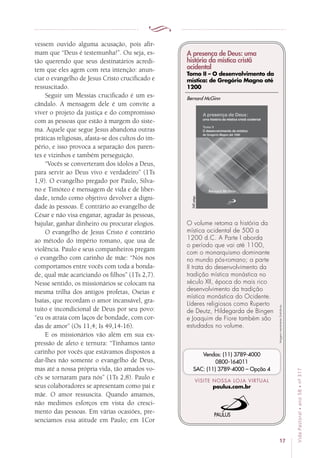 17
VidaPastoral•ano58•nº-317
vessem ouvido alguma acusação, pois afir-
mam que “Deus é testemunha!”. Ou seja, es-
tão querendo que seus destinatários acredi-
tem que eles agem com reta intenção: anun-
ciar o evangelho de Jesus Cristo crucificado e
ressuscitado.
Seguir um Messias crucificado é um es-
cândalo. A mensagem dele é um convite a
viver o projeto da justiça e do compromisso
com as pessoas que estão à margem do siste-
ma. Aquele que segue Jesus abandona outras
práticas religiosas, afasta-se dos cultos do im-
pério, e isso provoca a separação dos paren-
tes e vizinhos e também perseguição.
“Vocês se converteram dos ídolos a Deus,
para servir ao Deus vivo e verdadeiro” (1Ts
1,9). O evangelho pregado por Paulo, Silva-
no e Timóteo é mensagem de vida e de liber-
dade, tendo como objetivo devolver a digni-
dade às pessoas. É contrário ao evangelho de
César e não visa enganar, agradar às pessoas,
bajular, ganhar dinheiro ou procurar elogios.
O evangelho de Jesus Cristo é contrário
ao método do império romano, que usa de
violência. Paulo e seus companheiros pregam
o evangelho com carinho de mãe: “Nós nos
comportamos entre vocês com toda a bonda-
de, qual mãe acariciando os filhos” (1Ts 2,7).
Nesse sentido, os missionários se colocam na
mesma trilha dos antigos profetas, Oseias e
Isaías, que recordam o amor incansável, gra-
tuito e incondicional de Deus por seu povo:
“eu os atraía com laços de bondade, com cor-
das de amor” (Os 11,4; Is 49,14-16).
E os missionários vão além em sua ex-
pressão de afeto e ternura: “Tínhamos tanto
carinho por vocês que estávamos dispostos a
dar-lhes não somente o evangelho de Deus,
mas até a nossa própria vida, tão amados vo-
cês se tornaram para nós” (1Ts 2,8). Paulo e
seus colaboradores se apresentam como pai e
mãe. O amor ressuscita. Quando amamos,
não medimos esforços em vista do cresci-
mento das pessoas. Em várias ocasiões, pre-
senciamos essa atitude em Paulo; em 1Cor
Imagensmeramenteilustrativas.
VISITE NOSSA LOJA VIRTUAL
paulus.com.br
Vendas: (11) 3789-4000
0800-164011
SAC: (11) 3789-4000 – Opção 4
A presença de Deus: uma
história da mística cristã
ocidental
Tomo II – O desenvolvimento da
mística: de Gregório Magno até
1200
O volume retoma a história da
mística ocidental de 500 a
1200 d.C. A Parte I aborda
o período que vai até 1100,
com o monarquismo dominante
no mundo pós-romano; a parte
II trata do desenvolvimento da
tradição mística monástica no
século XII, época do mais rico
desenvolvimento da tradição
mística monástica do Ocidente.
Líderes religiosos como Ruperto
de Deutz, Hildegarda de Bingen
e Joaquim de Fiore também são
estudados no volume.
Bernard McGinn
540págs.
 