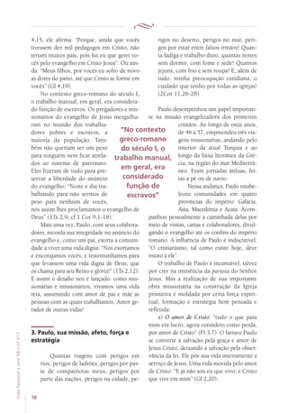 18
VidaPastoral•ano58•nº-317
4,15, ele afirma: “Porque, ainda que vocês
tivessem dez mil pedagogos em Cristo, não
teriam muitos pais, pois fui eu que gerei vo-
cês pelo evangelho em Cristo Jesus”. Ou ain-
da: “Meus filhos, por vocês eu sofro de novo
as dores do parto, até que Cristo se forme em
vocês” (Gl 4,19).
No contexto greco-romano do século I,
o trabalho manual, em geral, era considera-
do função de escravos. Os pregadores e mis-
sionários do evangelho de Jesus mergulha-
ram no mundo dos trabalha-
dores pobres e escravos, a
maioria da população. Tam-
bém não queriam ser um peso
para ninguém nem ficar atrela-
dos ao sistema de patronato.
Eles fizeram de tudo para pre-
servar a liberdade do anúncio
do evangelho: “Noite e dia tra-
balhando para não sermos de
peso para nenhum de vocês,
nós assim lhes proclamamos o evangelho de
Deus” (1Ts 2,9; cf.1 Cor 9,1-18).
Mais uma vez, Paulo, com seus colabora-
dores, recorda sua integridade no anúncio do
evangelho e, como um pai, exorta a comuni-
dade a viver uma vida digna: “Nós exortamos
e encorajamos vocês, e testemunhamos para
que levassem uma vida digna de Deus, que
os chama para seu Reino e glória!” (1Ts 2,12).
E assim o desafio nos é lançado: como mis-
sionárias e missionários, vivamos uma vida
reta, assumindo com amor de pai e mãe as
pessoas com as quais trabalhamos. Amor ge-
rador de outras vidas!
3. Paulo, sua missão, afeto, força e
estratégia
Quantas viagens com perigos em
rios, perigos de ladrões, perigos por par-
te de compatriotas meus, perigos por
parte das nações, perigos na cidade, pe-
rigos no deserto, perigos no mar, peri-
gos por estar entre falsos irmãos! Quan-
ta fadiga e trabalho duro, quantas noites
sem dormir, com fome e sede! Quantos
jejuns, com frio e sem roupa! E, além de
tudo, minha preocupação cotidiana, o
cuidado que tenho por todas as igrejas!
(2Cor 11,26-28).
Paulo desempenhou um papel importan-
te na missão evangelizadora dos primeiros
cristãos. Ao longo de onze anos,
de 46 a 57, empreendeu três via-
gens missionárias, andando pelo
interior da atual Turquia e ao
longo da faixa litorânea da Gré-
cia, na região do mar Mediterrâ-
neo. Eram jornadas árduas, fei-
tas a pé ou de navio.
Nessa andança, Paulo estabe-
leceu comunidades em quatro
províncias do império: Galácia,
Ásia, Macedônia e Acaia. Acom-
panhou pessoalmente a caminhada delas por
meio de visitas, cartas e colaboradores, divul-
gando o evangelho até os confins do império
romano. A influência de Paulo é indiscutível:
“O cristianismo, tal como existe hoje, deve
muito a ele”.
O trabalho de Paulo é incansável, talvez
por crer na iminência da parúsia do Senhor
Jesus. Mas a realização de sua importante
obra missionária na construção da Igreja
primitiva é moldada por certa força espiri­
tual, formação e estratégia bem pensada e
refletida:
a) O amor de Cristo: “tudo o que para
mim era lucro, agora considero como perda,
por amor de Cristo” (Fl 3,7). O fariseu Paulo
se converte à salvação pela graça e amor de
Jesus Cristo, deixando a salvação pela obser-
vância da lei. Ele põe sua vida inteiramente a
serviço de Jesus. Uma vida movida pelo amor
de Cristo: “E já não sou eu que vivo; é Cristo
que vive em mim” (Gl 2,20).
“No contexto
greco-romano
do século I, o
trabalho manual,
em geral, era
considerado
função de
escravos”
 
