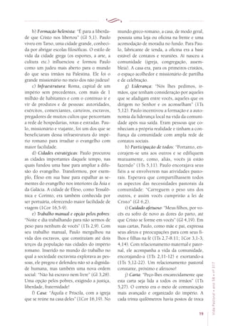 19
VidaPastoral•ano58•nº-317
b) Formação helenista: “É para a liberda-
de que Cristo nos libertou” (Gl 5,1). Paulo
viveu em Tarso, uma cidade grande, conheci-
da por abrigar escolas filosóficas. O estilo de
vida da cidade grega (os esportes, a arte, a
cultura etc.) influenciou e formou Paulo
como um judeu mais aberto para o mundo
do que seus irmãos na Palestina. Ele foi o
grande missionário no meio dos não judeus!
c) Infraestrutura: Roma, capital de um
império sem precedentes, com mais de 1
milhão de habitantes e com o contínuo ir e
vir de produtos e de pessoas: autoridades,
exércitos, comerciantes, carteiros, escravos,
pregadores de muitos cultos que percorriam
a rede de hospedarias, rotas e estradas. Pau-
lo, missionário e viajante, foi um dos que se
beneficiaram dessa infraestrutura do impé-
rio romano para irradiar o evangelho com
maior facilidade.
d) Cidades estratégicas: Paulo procurou
as cidades importantes daquele tempo, nas
quais fundou uma base para ampliar a difu-
são do evangelho. Transformou, por exem-
plo, Éfeso em sua base para espalhar as se-
mentes do evangelho nos interiores da Ásia e
da Galácia. A cidade de Éfeso, como Tessalô-
nica e Corinto, era também conhecida por
ser portuária, oferecendo maior facilidade de
viagem (1Cor 16,5-9).
e) Trabalho manual e opção pelos pobres:
“Noite e dia trabalhando para não sermos de
peso para nenhum de vocês” (1Ts 2,9). Com
seu trabalho manual, Paulo mergulhou na
vida dos escravos, que constituíam até dois
terços da população nas cidades do império
romano. Inserido no mundo do trabalho no
qual a sociedade escravista explorava as pes-
soas, ele pregou e defendeu não só a dignida-
de humana, mas também uma nova ordem
social: “Não há escravo nem livre” (Gl 3,28).
Uma opção pelos pobres, exigindo a justiça,
liberdade, fraternidade!
f) Casa: “Áquila e Priscila, com a igreja
que se reúne na casa deles” (1Cor 16,19). No
mundo greco-romano, a casa, de modo geral,
possuía uma loja ou oficina na frente e uma
acomodação de moradia no fundo. Para Pau-
lo, fabricante de tenda, a oficina era a base
estável de contatos e reuniões. Aí nasceu a
comunidade (igreja, congregação, assem-
bleia). A casa era, para os primeiros cristãos,
o espaço acolhedor e missionário de partilha
e de celebração.
g) Liderança: “Nós lhes pedimos, ir-
mãos, que tenham consideração por aqueles
que se afadigam entre vocês, aqueles que os
dirigem no Senhor e os aconselham” (1Ts
5,12). Paulo incentivou a formação e a auto-
nomia da liderança local na vida da comuni-
dade após sua saída. Eram pessoas que co-
nheciam a própria realidade e tinham a con-
fiança da comunidade com ampla rede de
contatos sociais.
h) Participação de todos: “Portanto, en-
corajem-se uns aos outros e se edifiquem
mutuamente, como, aliás, vocês já estão
fazendo” (1Ts 5,11). Paulo encorajava seus
fiéis a se envolverem nas atividades pasto-
rais. Esperava que compartilhassem todos
os aspectos das necessidades pastorais da
comunidade: “Carreguem o peso uns dos
outros, e assim vocês cumprirão a lei de
Cristo” (Gl 6,2).
i) Cuidado afetuoso: “Meus filhos, por vo-
cês eu sofro de novo as dores do parto, até
que Cristo se forme em vocês” (Gl 4,19). Em
suas cartas, Paulo, como mãe e pai, expressa
seus afetos e preocupações para com seus fi-
lhos e filhas na fé (1Ts 2,7-8.11; 1Cor 3,1-3;
4,14). Com relacionamento maternal e pater-
nal, ele acompanha a vida da comunidade,
encorajando-a (1Ts 2,11-12) e exortando-a
(1Ts 5,12-22). Um relacionamento pastoral
constante, próximo e afetuoso!
j) Carta: “Peço-lhes encarecidamente que
esta carta seja lida a todos os irmãos” (1Ts
5,27). O correio era o meio de comunicação
mais avançado e organizado do império. A
cada trinta quilômetros havia postos de troca
 