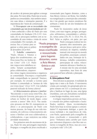 20
VidaPastoral•ano58•nº-317
de cavalos e de pessoas para agilizar a entrega
das cartas. Por meio delas, Paulo não só acom-
panhou as comunidades, mas também sinteti-
zou suas ideias e orientações pastorais. É a
importância dos “meios de comunicação”.
k) Preocupação com as necessidades das
comunidades que não foram fundadas por ele:
é bem conhecido o afeto de Paulo por suas
comunidades de fundação (1Ts 2,11). Con-
tudo, ele se preocupou também com as ne-
cessidades de seus irmãos e irmãs de outras
comunidades. Por exemplo, ele
enviou Tito a Corinto para or-
ganizar a coleta para os pobres
de Jerusalém (2Cor 8,6).
l) Trabalho comunitário:
“Paulo, Silvano e Timóteo à
Igreja dos tessalonicenses, em
Deus nosso Pai e no Senhor Je-
sus Cristo” (1Ts 1,1). Paulo
não viajava nem trabalhava so-
zinho. Sempre acompanhado
pelos colaboradores, empreen-
deu várias viagens missionárias e organizou
as comunidades. Encorajou a responsabili-
dade compartilhada na pastoral! Timóteo,
por exemplo, foi enviado a Corinto para
lembrar à comunidade as “normas de vida
em Cristo Jesus” (1Cor 4,17). Um trabalho
pastoral realizado de forma coletiva!
m) Relacionamento afetuoso e familiar:
“Recomendo a vocês nossa irmã Febe, dia-
conisa da igreja de Cencreia, para que a re-
cebam no Senhor de modo digno, como
convém a santos” (Rm 16,1). Nas sauda-
ções pessoais em Rm 16, transparecem os
afetos e as preocupações de Paulo com
muitas pessoas. Ao longo de sua vida mis-
sionária, ele cultivou o relacionamento afe-
tuoso e familiar com seus colaboradores e
colaboradoras, o que sustentou sua árdua
atividade missionária.
Nos primeiros anos do movimento de Je-
sus, Paulo foi uma personagem importante.
Propagou o evangelho de Jesus crucificado e
ressuscitado para lugares distantes, como a
Ásia Menor, Grécia e até Roma. Seu trabalho
na evangelização e construção das comunida-
des é tão grande que muitos estudiosos lhe
atribuem o título de um dos fundadores do
cristianismo.
Paulo foi missionário audaz de Jesus
Cristo, com suas viagens, perigos, persegui-
ções, sofrimentos, comunidades e, sobretu-
do, várias cartas (1Ts, Fl, 1 e 2Cor, Fm, Gl,
Rm). Nelas se explica, em parte, por que
Paulo conseguiu realizar tão im-
portante obra missionária: pai-
xão por Jesus e pelo povo; infra-
estrutura do império; trabalho
manual com inserção no mundo
dos pobres, associação, comuni-
dades em casa, formação de li-
derança, trabalho comunitário;
participação de todos; relacio-
namento afetuoso e familiar etc.
A missão não foi uma atividade
espontânea, mas fruto de uma
ação pastoral bem refletida e planejada.
4. Uma palavra final
Dois mil anos se passaram. A realidade da
Igreja não é mais a de Paulo. O movimento
cristão, por exemplo, foi apropriado pelo im-
pério romano em 313: a construção de tem-
plos e basílicas no lugar da casa, uma Igreja
triunfalista, com um clericalismo excludente
e uma liturgia ritualista, entre outros.
A religião imperialista persiste até hoje,
e o mundo dos pobres explorados e humi-
lhados também. Quais recomendações
Paulo faria hoje às nossas igrejas e comuni-
dades? É importante dialogar, a partir da
nossa realidade e da experiência de vida,
com Paulo, apaixonado pelo evangelho de
Jesus crucificado e ressuscitado e pelo
povo: “Tínhamos tanto carinho por vocês
que estávamos dispostos a dar-lhes não so-
mente o evangelho de Deus, mas até a nos-
sa própria vida” (1Ts 2,8).
“Paulo propagou
o evangelho de
Jesus crucificado
e ressuscitado
para lugares
distantes, como
a Ásia Menor,
Grécia e até
Roma”
 