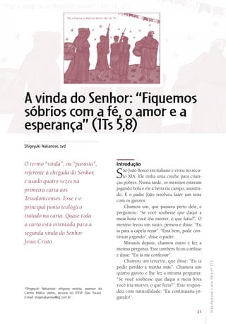 Shigeyuki Nakanose, svd
*Shigeyuki Nakanose: religioso verbita, assessor do
Centro Bíblico Verbo, leciona no ITESP (São Paulo).
E-mail: shigenakanose@ig.com.br
O termo “vinda”, ou “parúsia”,
referente à chegada do Senhor,
é usado quatro vezes na
primeira carta aos
Tessalonicenses. Esse é o
principal ponto teológico
tratado na carta. Quase toda
a carta está orientada para a
segunda vinda do Senhor
Jesus Cristo.
Introdução
São João Bosco era italiano e viveu no sécu-
lo XIX. Ele tinha uma creche para crian-
ças pobres. Numa tarde, os meninos estavam
jogando bola e ele à beira do campo, assistin-
do. E o padre João resolveu fazer um teste
com os garotos.
Chamou um, que passava perto dele, e
perguntou: “Se você soubesse que daqui a
meia hora você iria morrer, o que faria?”. O
menino levou um susto, pensou e disse: “Eu
ia para a capela rezar”. “Está bem, pode con-
tinuar jogando”, disse o padre.
Minutos depois, chamou outro e fez a
mesma pergunta. Este também ficou confuso
e disse: “Eu ia me confessar”.
Chamou um terceiro, que disse: “Eu ia
pedir perdão à minha mãe”. Chamou um
quarto garoto e lhe fez a mesma pergunta:
“Se você soubesse que daqui a meia hora
você iria morrer, o que faria?”. Este respon-
deu com naturalidade: “Eu continuaria jo-
gando!”.
A vinda do Senhor: “Fiquemos
sóbrios com a fé, o amor e a
esperança” (1Ts 5,8)
21
VidaPastoral•ano58•nº-317
 