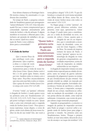 22
VidaPastoral•ano58•nº-317
Esse último chamava-se Domingos Sávio.
Ele morreu criança, foi canonizado e é o pa-
droeiro dos coroinhas.1
No tempo de Paulo, a pequena comuni-
dade de Tessalônica passava por perseguição:
“tantas tribulações” (1Ts 1,6). Uma vida ame-
açada! Por isso, é muito compreensível que a
comunidade esperasse ansiosamente pela
vinda do Senhor, o dia da salvação. E alguns
membros só rezavam e olhavam para o alto,
inclusive até parando de trabalhar e de aju-
dar os outros. Qual era a orien-
tação de Paulo e seus colabora-
dores para a comunidade?
1. A vinda do Senhor
Que o mesmo Deus da
paz santifique vocês com-
pletamente. Que o espírito,
a alma e o corpo de vocês
se conservem íntegros e ir-
repreensíveis para a vinda de nosso Se-
nhor Jesus Cristo. Quem chama vocês é
fiel, e é ele quem agirá. Irmãos, rezem
por nós. Saúdem todos os irmãos com o
beijo santo. Peço-lhes encarecidamente
que esta carta seja lida a todos os irmãos.
Que a graça de nosso Senhor Jesus Cris-
to esteja com vocês (1Ts 5,23-28).
O termo “vinda”, ou “parúsia”, referente
à chegada do Senhor, é usado quatro vezes
na primeira carta aos Tessalonicenses (cf.
1Ts 2,19; 3,13; 4,15; 5,23). Esse é o princi-
pal ponto teológico tratado na carta. Quase
toda a carta está orientada para a segunda
vinda do Senhor Jesus Cristo: “Pois quem é
nossa esperança, nossa alegria, a coroa de
glória, senão vocês diante de Jesus nosso Se-
nhor no dia de sua vinda? Sim, são vocês a
1	 Cf.: www.catequisar.com.br/mensagem/
contos/01/msn_152.htm. Acesso em: 28 jan. 2017.
nossa glória e alegria” (1Ts 2,19); “E que ele
fortaleça o coração de vocês numa santidade
sem falhas diante de Deus, nosso Pai, na
vinda de nosso Senhor Jesus com todos os
seus santos” (1Ts 3,13).
Na língua grega, o termo “parúsia”, de
pareimi, possui diferentes sentidos: estar
presente, estar aqui, apresentar-se, visitar
ou chegar. É usado tanto para a manifesta-
ção ou a vinda da divindade na terra, em
ocasião de cultos e festas, quanto para a
chegada de um rei ou impera-
dor, que é considerado a encar-
nação da divindade, como no
caso de César Augusto, o filho
de Deus. No mundo do império
romano da época de Paulo, o
termo “parúsia” aparece na ter-
minologia da chegada ou visita
de generais conquistadores, au-
toridades importantes, acima de
tudo do imperador, às cidades
submetidas ao seu império.
A chegada do imperador romano era uma
ocasião muito especial para as cidades do im-
pério, tanto no tempo da guerra (advento
ameaçador de julgamento) quanto no tempo
de paz (fortalecimento da pax romana). Sua
entrada triunfal na cidade era marcada por
grande celebração popular, festividades aris-
tocráticas e honras de sacrifícios e cultos di-
vinos. A honra para o imperador, acompa-
nhado de seu cortejo, manifestava-se sobre-
tudo na saudação da autoridade e do povo
nas portas abertas da cidade, como sinal de
submissão. Certamente, esse evento de pom-
pas solenes exigia tremenda preparação.
Segundo os pesquisadores, o conceito e a
imagem da parúsia do imperador serviram
para Paulo ao pregar e escrever sobre a se-
gunda vinda do Senhor Jesus para julgar e
governar o mundo. Na primeira carta aos
Tessalonicenses, lemos: “Porque o próprio
Senhor, ao soar uma ordem, descerá do céu à
voz do arcanjo e ao toque da trombeta” (1Ts
“Quase toda a
primeira carta
do apóstolo
Paulo aos
tessalonicenses
está orientada
para a segunda
vinda do Senhor
Jesus Cristo”
 