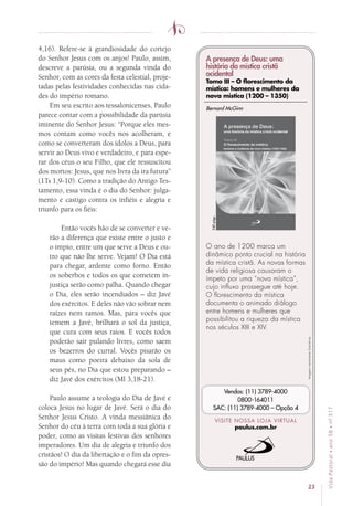 23
VidaPastoral•ano58•nº-317
4,16). Refere-se à grandiosidade do cortejo
do Senhor Jesus com os anjos! Paulo, assim,
descreve a parúsia, ou a segunda vinda do
Senhor, com as cores da festa celestial, proje-
tadas pelas festividades conhecidas nas cida-
des do império romano.
Em seu escrito aos tessalonicenses, Paulo
parece contar com a possibilidade da parúsia
iminente do Senhor Jesus: “Porque eles mes-
mos contam como vocês nos acolheram, e
como se converteram dos ídolos a Deus, para
servir ao Deus vivo e verdadeiro, e para espe-
rar dos céus o seu Filho, que ele ressuscitou
dos mortos: Jesus, que nos livra da ira futura”
(1Ts 1,9-10). Como a tradição do Antigo Tes-
tamento, essa vinda é o dia do Senhor: julga-
mento e castigo contra os infiéis e alegria e
triunfo para os fiéis:
Então vocês hão de se converter e ve-
rão a diferença que existe entre o justo e
o ímpio, entre um que serve a Deus e ou-
tro que não lhe serve. Vejam! O Dia está
para chegar, ardente como forno. Então
os soberbos e todos os que cometem in-
justiça serão como palha. Quando chegar
o Dia, eles serão incendiados – diz Javé
dos exércitos. E deles não vão sobrar nem
raízes nem ramos. Mas, para vocês que
temem a Javé, brilhará o sol da justiça,
que cura com seus raios. E vocês todos
poderão sair pulando livres, como saem
os bezerros do curral. Vocês pisarão os
maus como poeira debaixo da sola de
seus pés, no Dia que estou preparando –
diz Javé dos exércitos (Ml 3,18-21).
Paulo assume a teologia do Dia de Javé e
coloca Jesus no lugar de Javé. Será o dia do
Senhor Jesus Cristo. A vinda messiânica do
Senhor do céu à terra com toda a sua glória e
poder, como as visitas festivas dos senhores
imperadores. Um dia de alegria e triunfo dos
cristãos! O dia da libertação e o fim da opres-
são do império! Mas quando chegará esse dia
Imagensmeramenteilustrativas.
VISITE NOSSA LOJA VIRTUAL
paulus.com.br
Vendas: (11) 3789-4000
0800-164011
SAC: (11) 3789-4000 – Opção 4
A presença de Deus: uma
história da mística cristã
ocidental
Tomo III – O florescimento da
mística: homens e mulheres da
nova mística (1200 – 1350)
O ano de 1200 marca um
dinâmico ponto crucial na história
da mística cristã. As novas formas
de vida religiosa causaram o
ímpeto por uma “nova mística”,
cujo influxo prossegue até hoje.
O florescimento da mística
documenta o animado diálogo
entre homens e mulheres que
possibilitou a riqueza da mística
nos séculos XIII e XIV.
Bernard McGinn
540págs.
 