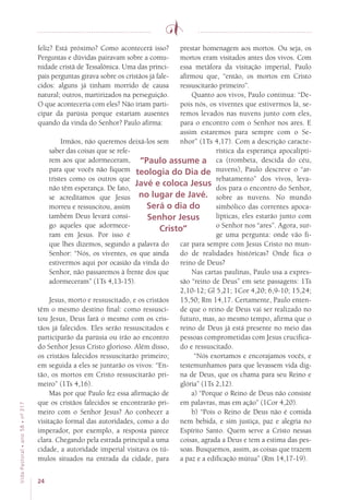 24
VidaPastoral•ano58•nº-317
feliz? Está próximo? Como acontecerá isso?
Perguntas e dúvidas pairavam sobre a comu-
nidade cristã de Tessalônica. Uma das princi-
pais perguntas girava sobre os cristãos já fale-
cidos: alguns já tinham morrido de causa
natural; outros, martirizados na perseguição.
O que aconteceria com eles? Não iriam parti-
cipar da parúsia porque estariam ausentes
quando da vinda do Senhor? Paulo afirma:
Irmãos, não queremos deixá-los sem
saber das coisas que se refe-
rem aos que adormeceram,
para que vocês não fiquem
tristes como os outros que
não têm esperança. De fato,
se acreditamos que Jesus
morreu e ressuscitou, assim
também Deus levará consi-
go aqueles que adormece-
ram em Jesus. Por isso é
que lhes dizemos, segundo a palavra do
Senhor: “Nós, os viventes, os que ainda
estivermos aqui por ocasião da vinda do
Senhor, não passaremos à frente dos que
adormeceram” (1Ts 4,13-15).
Jesus, morto e ressuscitado, e os cristãos
têm o mesmo destino final: como ressusci-
tou Jesus, Deus fará o mesmo com os cris-
tãos já falecidos. Eles serão ressuscitados e
participarão da parúsia ou irão ao encontro
do Senhor Jesus Cristo glorioso. Além disso,
os cristãos falecidos ressuscitarão primeiro;
em seguida a eles se juntarão os vivos: “En-
tão, os mortos em Cristo ressuscitarão pri-
meiro” (1Ts 4,16).
Mas por que Paulo fez essa afirmação de
que os cristãos falecidos se encontrarão pri-
meiro com o Senhor Jesus? Ao conhecer a
visitação formal das autoridades, como a do
imperador, por exemplo, a resposta parece
clara. Chegando pela estrada principal a uma
cidade, a autoridade imperial visitava os tú-
mulos situados na entrada da cidade, para
prestar homenagem aos mortos. Ou seja, os
mortos eram visitados antes dos vivos. Com
essa metáfora da visitação imperial, Paulo
afirmou que, “então, os mortos em Cristo
ressuscitarão primeiro”.
Quanto aos vivos, Paulo continua: “De-
pois nós, os viventes que estivermos lá, se-
remos levados nas nuvens junto com eles,
para o encontro com o Senhor nos ares. E
assim estaremos para sempre com o Se-
nhor” (1Ts 4,17). Com a descrição caracte-
rística da esperança apocalípti-
ca (trombeta, descida do céu,
nuvens), Paulo descreve o “ar-
rebatamento” dos vivos, leva-
dos para o encontro do Senhor,
sobre as nuvens. No mundo
simbólico das correntes apoca-
lípticas, eles estarão junto com
o Senhor nos “ares”. Agora, sur-
ge uma pergunta: onde vão fi-
car para sempre com Jesus Cristo no mun-
do de realidades históricas? Onde fica o
reino de Deus?
Nas cartas paulinas, Paulo usa a expres-
são “reino de Deus” em sete passagens: 1Ts
2,10-12; Gl 5,21; 1Cor 4,20; 6,9-10; 15,24;
15,50; Rm 14,17. Certamente, Paulo enten-
de que o reino de Deus vai ser realizado no
futuro, mas, ao mesmo tempo, afirma que o
reino de Deus já está presente no meio das
pessoas comprometidas com Jesus crucifica-
do e ressuscitado.
“Nós exortamos e encorajamos vocês, e
testemunhamos para que levassem vida dig-
na de Deus, que os chama para seu Reino e
glória” (1Ts 2,12).
a) “Porque o Reino de Deus não consiste
em palavras, mas em ação” (1Cor 4,20).
b) “Pois o Reino de Deus não é comida
nem bebida, e sim justiça, paz e alegria no
Espírito Santo. Quem serve a Cristo nessas
coisas, agrada a Deus e tem a estima das pes-
soas. Busquemos, assim, as coisas que trazem
a paz e a edificação mútua” (Rm 14,17-19).
“Paulo assume a
teologia do Dia de
Javé e coloca Jesus
no lugar de Javé.
Será o dia do
Senhor Jesus
Cristo”
 