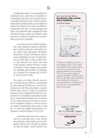 25
VidaPastoral•ano58•nº-317
A “edificação mútua” é a construção da co-
munidade cristã, onde Deus se manifesta. A
comunidade cristã deve ser a presença do rei-
no de Deus de forma social: o mundo transfor-
mado pela vida digna, justiça, paz e alegria no
Espírito do Senhor Jesus Cristo crucificado e
ressuscitado. Por isso, as outras passagens de
Paulo, que enfatizam mais a chegada do reino
de Deus no futuro, exigem dos cristãos a “ação
concreta” de edificar e transformar a comuni-
dade em pureza e santidade:
E as obras da carne são bem conheci-
das: união ilegítima, impureza, libertina-
gem, idolatria, feitiçaria, inimizades, bri-
ga, ciúme, raiva, discussões, discórdias,
sectarismos, invejas, bebedeiras, farras e
coisas semelhantes a essas. A respeito de-
las eu já lhes falei, e volto a preveni-los:
os que praticam tais coisas não terão
como herança o Reino de Deus. O fruto
do Espírito é amor, alegria, paz, paciên-
cia, bondade, generosidade, fé, humilda-
de e domínio de si mesmo (Gl 5,19-23;
cf. 1Cor 6,9-10; 15,50).
De acordo com Paulo, filho do seu tem-
po, os cristãos devem edificar a comunidade
na vida cotidiana. Ela deve ser o sinal da pre-
sença do reino de Deus antecipado, no qual o
Senhor Jesus reina no lugar do imperador
romano. Como a chegada festiva dos reis, im-
peradores e autoridades importantes às cida-
des, a vinda final do Senhor deve acontecer,
com as saídas festivas dos cristãos ao encon-
tro do verdadeiro Senhor e o retorno com ele
ao mundo transformado pela justiça e pela
paz. É assim que alguns pesquisadores co-
mentam a vinda do Senhor em 1Ts 4,16:
A metáfora da parúsia como visita es-
tatal dá a entender que os que correm
para aplaudir o governador que está che-
gando voltarão com ele para as alegrias
da festa da cidade. Assim também com
Imagensmeramenteilustrativas.
VISITE NOSSA LOJA VIRTUAL
paulus.com.br
Vendas: (11) 3789-4000
0800-164011
SAC: (11) 3789-4000 – Opção 4
O dízimo é o bálsamo que alivia a
comunidade cristã, é como o leme
de um grande barco que é a Igreja,
a âncora com que se firmam os
grandes desafios da comunidade
cristã. O livro propõe resgatar a
proposta da Palavra de Deus sobre o
dízimo e descobrir quão maravilhoso
é ser dizimista fiel, para que a
comunidade tenha o suficiente para
se manter sem a necessidade de
festas e promoções.
Pe. Jerônimo Gasques
136págs.
As cinco leis do dízimo
Na natureza, nada se perde;
tudo se transforma
 