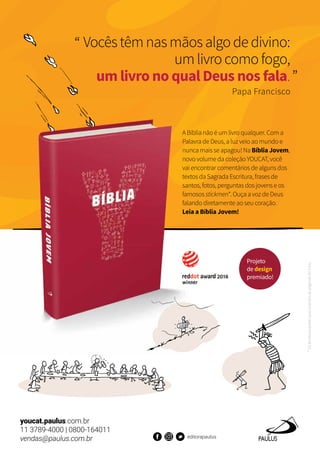 A Bíblia não é um livro qualquer. Com a
Palavra de Deus, a luz veio ao mundo e
nunca mais se apagou! Na Bíblia Jovem,
novo volume da coleção YOUCAT, você
vai encontrar comentários de alguns dos
textos da Sagrada Escritura, frases de
santos, fotos, perguntas dos jovens e os
famosos stickmen*. Ouça a voz de Deus
falando diretamente ao seu coração.
Leia a Bíblia Jovem!
*Osbonecos-palitoqueilustramaspáginasdolivro.
Vocêstêmnasmãosalgodedivino:
umlivrocomofogo,
um livro no qual Deus nos fala.
Papa Francisco
Projeto
de design
premiado!
youcat.paulus.com.br
11 3789-4000 | 0800-164011
vendas@paulus.com.br editorapaulus
 