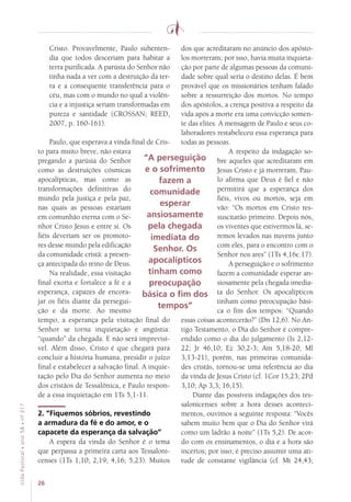 26
VidaPastoral•ano58•nº-317
Cristo. Provavelmente, Paulo subenten-
dia que todos desceriam para habitar a
terra purificada. A parúsia do Senhor não
tinha nada a ver com a destruição da ter-
ra e a consequente transferência para o
céu, mas com o mundo no qual a violên-
cia e a injustiça seriam transformadas em
pureza e santidade (CROSSAN; REED,
2007, p. 160-161).
Paulo, que esperava a vinda final de Cris-
to para muito breve, não estava
pregando a parúsia do Senhor
como as destruições cósmicas
apocalípticas, mas como as
transformações definitivas do
mundo pela justiça e pela paz,
nas quais as pessoas estariam
em comunhão eterna com o Se-
nhor Cristo Jesus e entre si. Os
fiéis deveriam ser os promoto-
res desse mundo pela edificação
da comunidade cristã: a presen-
ça antecipada do reino de Deus.
Na realidade, essa visitação
final exorta e fortalece a fé e a
esperança, capazes de encora-
jar os fiéis diante da persegui-
ção e da morte. Ao mesmo
tempo, a esperança pela visitação final do
Senhor se torna inquietação e angústia:
“quando” da chegada. E não será imprevisí-
vel. Além disso, Cristo é que chegará para
concluir a história humana, presidir o juízo
final e estabelecer a salvação final. A inquie-
tação pelo Dia do Senhor aumenta no meio
dos cristãos de Tessalônica, e Paulo respon-
de a essa inquietação em 1Ts 5,1-11.
2. “Fiquemos sóbrios, revestindo
a armadura da fé e do amor, e o
capacete da esperança da salvação”
A espera da vinda do Senhor é o tema
que perpassa a primeira carta aos Tessaloni-
censes (1Ts 1,10; 2,19; 4,16; 5,23). Muitos
dos que acreditaram no anúncio dos apósto-
los morreram; por isso, havia muita inquieta-
ção por parte de algumas pessoas da comuni-
dade sobre qual seria o destino delas. É bem
provável que os missionários tenham falado
sobre a ressurreição dos mortos. No tempo
dos apóstolos, a crença positiva a respeito da
vida após a morte era uma convicção somen-
te das elites. A mensagem de Paulo e seus co-
laboradores restabeleceu essa esperança para
todas as pessoas.
A respeito da indagação so-
bre aqueles que acreditaram em
Jesus Cristo e já morreram, Pau-
lo afirma que Deus é fiel e não
permitirá que a esperança dos
fiéis, vivos ou mortos, seja em
vão: “Os mortos em Cristo res-
suscitarão primeiro. Depois nós,
os viventes que estivermos lá, se-
remos levados nas nuvens junto
com eles, para o encontro com o
Senhor nos ares” (1Ts 4,16c.17).
A perseguição e o sofrimento
fazem a comunidade esperar an-
siosamente pela chegada imedia-
ta do Senhor. Os apocalípticos
tinham como preocupação bási-
ca o fim dos tempos: “Quando
essas coisas acontecerão?” (Dn 12,6). No An-
tigo Testamento, o Dia do Senhor é compre-
endido como o dia do julgamento (Is 2,12-
22; Jr 46,10; Ez 30,2-3; Am 5,18-20; Ml
3,13-21), porém, nas primeiras comunida-
des cristãs, tornou-se uma referência ao dia
da vinda de Jesus Cristo (cf. 1Cor 15,23; 2Pd
3,10; Ap 3,3; 16,15).
Diante das possíveis indagações dos tes-
salonicenses sobre a hora desses aconteci-
mentos, ouvimos a seguinte resposta: “Vocês
sabem muito bem que o Dia do Senhor virá
como um ladrão à noite” (1Ts 5,2). De acor-
do com os ensinamentos, o dia e a hora são
incertos; por isso, é preciso assumir uma ati-
tude de constante vigilância (cf. Mt 24,43;
“A perseguição
e o sofrimento
fazem a
comunidade
esperar
ansiosamente
pela chegada
imediata do
Senhor. Os
apocalípticos
tinham como
preocupação
básica o fim dos
tempos”
 