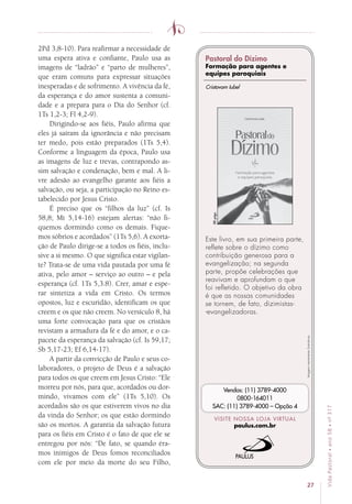 27
VidaPastoral•ano58•nº-317
2Pd 3,8-10). Para reafirmar a necessidade de
uma espera ativa e confiante, Paulo usa as
imagens de “ladrão” e “parto de mulheres”,
que eram comuns para expressar situações
inesperadas e de sofrimento. A vivência da fé,
da esperança e do amor sustenta a comuni-
dade e a prepara para o Dia do Senhor (cf.
1Ts 1,2-3; Fl 4,2-9).
Dirigindo-se aos fiéis, Paulo afirma que
eles já saíram da ignorância e não precisam
ter medo, pois estão preparados (1Ts 5,4).
Conforme a linguagem da época, Paulo usa
as imagens de luz e trevas, contrapondo as-
sim salvação e condenação, bem e mal. A li-
vre adesão ao evangelho garante aos fiéis a
salvação, ou seja, a participação no Reino es-
tabelecido por Jesus Cristo.
É preciso que os “filhos da luz” (cf. Is
58,8; Mt 5,14-16) estejam alertas: “não fi-
quemos dormindo como os demais. Fique-
mos sóbrios e acordados” (1Ts 5,6). A exorta-
ção de Paulo dirige-se a todos os fiéis, inclu-
sive a si mesmo. O que significa estar vigilan-
te? Trata-se de uma vida pautada por uma fé
ativa, pelo amor – serviço ao outro – e pela
esperança (cf. 1Ts 5,3.8). Crer, amar e espe-
rar sintetiza a vida em Cristo. Os termos
opostos, luz e escuridão, identificam os que
creem e os que não creem. No versículo 8, há
uma forte convocação para que os cristãos
revistam a armadura da fé e do amor, e o ca-
pacete da esperança da salvação (cf. Is 59,17;
Sb 5,17-23; Ef 6,14-17).
A partir da convicção de Paulo e seus co-
laboradores, o projeto de Deus é a salvação
para todos os que creem em Jesus Cristo: “Ele
morreu por nós, para que, acordados ou dor-
mindo, vivamos com ele” (1Ts 5,10). Os
acordados são os que estiverem vivos no dia
da vinda do Senhor; os que estão dormindo
são os mortos. A garantia da salvação futura
para os fiéis em Cristo é o fato de que ele se
entregou por nós: “De fato, se quando éra-
mos inimigos de Deus fomos reconciliados
com ele por meio da morte do seu Filho,
Imagensmeramenteilustrativas.
VISITE NOSSA LOJA VIRTUAL
paulus.com.br
Vendas: (11) 3789-4000
0800-164011
SAC: (11) 3789-4000 – Opção 4
Este livro, em sua primeira parte,
reflete sobre o dízimo como
contribuição generosa para a
evangelização; na segunda
parte, propõe celebrações que
reavivam e aprofundam o que
foi refletido. O objetivo da obra
é que as nossas comunidades
se tornem, de fato, dizimistas-
-evangelizadoras.
88págs.
Cristovam Iubel
Pastoral do Dízimo
Formação para agentes e
equipes paroquiais
 