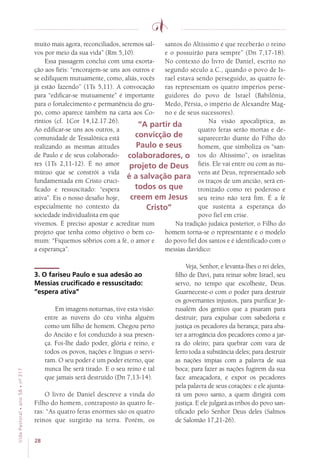 28
VidaPastoral•ano58•nº-317
muito mais agora, reconciliados, seremos sal-
vos por meio da sua vida” (Rm 5,10).
Essa passagem conclui com uma exorta-
ção aos fiéis: “encorajem-se uns aos outros e
se edifiquem mutuamente, como, aliás, vocês
já estão fazendo” (1Ts 5,11). A convocação
para “edificar-se mutuamente” é importante
para o fortalecimento e permanência do gru-
po, como aparece também na carta aos Co-
ríntios (cf. 1Cor 14,12.17.26).
Ao edificar-se uns aos outros, a
comunidade de Tessalônica está
realizando as mesmas atitudes
de Paulo e de seus colaborado-
res (1Ts 2,11-12). É no amor
mútuo que se constrói a vida
fundamentada em Cristo cruci-
ficado e ressuscitado: “espera
ativa”. Eis o nosso desafio hoje,
especialmente no contexto da
sociedade individualista em que
vivemos. É preciso apostar e acreditar num
projeto que tenha como objetivo o bem co-
mum: “Fiquemos sóbrios com a fé, o amor e
a esperança”.
3. O fariseu Paulo e sua adesão ao
Messias crucificado e ressuscitado:
“espera ativa”
Em imagens noturnas, tive esta visão:
entre as nuvens do céu vinha alguém
como um filho de homem. Chegou perto
do Ancião e foi conduzido à sua presen-
ça. Foi-lhe dado poder, glória e reino, e
todos os povos, nações e línguas o servi-
ram. O seu poder é um poder eterno, que
nunca lhe será tirado. E o seu reino é tal
que jamais será destruído (Dn 7,13-14).
O livro de Daniel descreve a vinda do
Filho do homem, contraposto às quatro fe-
ras: “As quatro feras enormes são os quatro
reinos que surgirão na terra. Porém, os
santos do Altíssimo é que receberão o reino
e o possuirão para sempre” (Dn 7,17-18).
No contexto do livro de Daniel, escrito no
segundo século a.C., quando o povo de Is-
rael estava sendo perseguido, as quatro fe-
ras representam os quatro impérios perse-
guidores do povo de Israel (Babilônia,
Medo, Pérsia, o império de Alexandre Mag-
no e de seus sucessores).
Na visão apocalíptica, as
quatro feras serão mortas e de-
saparecerão diante do Filho do
homem, que simboliza os “san-
tos do Altíssimo”, os israelitas
fiéis. Ele vai entre ou com as nu-
vens até Deus, representado sob
os traços de um ancião, será en-
tronizado como rei poderoso e
seu reino não terá fim. É a fé
que sustenta a esperança do
povo fiel em crise.
Na tradição judaica posterior, o Filho do
homem torna-se o representante e o modelo
do povo fiel dos santos e é identificado com o
messias davídico:
Veja, Senhor, e levanta-lhes o rei deles,
filho de Davi, para reinar sobre Israel, seu
servo, no tempo que escolheste, Deus.
Guarneceste-o com o poder para destruir
os governantes injustos, para purificar Je-
rusalém dos gentios que a pisaram para
destruir; para expulsar com sabedoria e
justiça os pecadores da herança; para aba-
ter a arrogância dos pecadores como a jar-
ra do oleiro; para quebrar com vara de
ferro toda a substância deles; para destruir
as nações ímpias com a palavra de sua
boca; para fazer as nações fugirem da sua
face ameaçadora, e expor os pecadores
pela palavra de seus corações: e ele ajunta-
rá um povo santo, a quem dirigirá com
justiça. E ele julgará as tribos do povo san-
tificado pelo Senhor Deus deles (Salmos
de Salomão 17,21-26).
“A partir da
convicção de
Paulo e seus
colaboradores, o
projeto de Deus
é a salvação para
todos os que
creem em Jesus
Cristo”
 