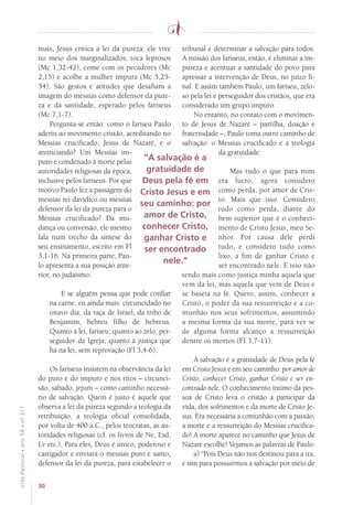 30
VidaPastoral•ano58•nº-317
mais, Jesus critica a lei da pureza: ele vive
no meio dos marginalizados, toca leprosos
(Mc 1,32-42), come com os pecadores (Mc
2,15) e acolhe a mulher impura (Mc 5,25-
34). São gestos e atitudes que desafiam a
imagem do messias como defensor da pure-
za e da santidade, esperado pelos fariseus
(Mc 7,1-7).
Pergunta-se então: como o fariseu Paulo
aderiu ao movimento cristão, acreditando no
Messias crucificado, Jesus de Nazaré, e o
anunciando? Um Messias im-
puro e condenado à morte pelas
autoridades religiosas da época,
inclusive pelos fariseus. Por que
motivo Paulo fez a passagem do
messias rei davídico ou messias
defensor da lei da pureza para o
Messias crucificado? Da mu-
dança ou conversão, ele mesmo
fala num trecho da síntese do
seu ensinamento, escrito em Fl
3,1-16. Na primeira parte, Pau-
lo apresenta a sua posição ante-
rior, no judaísmo:
E se alguém pensa que pode confiar
na carne, eu ainda mais: circuncidado no
oitavo dia, da raça de Israel, da tribo de
Benjamim, hebreu filho de hebreus.
Quanto à lei, fariseu; quanto ao zelo, per-
seguidor da Igreja; quanto à justiça que
há na lei, sem reprovação (Fl 3,4-6).
Os fariseus insistem na observância da lei
do puro e do impuro e nos ritos – circunci-
são, sábado, jejum – como caminho necessá-
rio de salvação. Quem é justo é aquele que
observa a lei da pureza segundo a teologia da
retribuição, a teologia oficial consolidada,
por volta de 400 a.C., pelos teocratas, as au-
toridades religiosas (cf. os livros de Ne, Esd,
Lv etc.). Para eles, Deus é único, poderoso e
castigador e enviará o messias puro e santo,
defensor da lei da pureza, para estabelecer o
tribunal e determinar a salvação para todos.
A missão dos fariseus, então, é eliminar a im-
pureza e acentuar a santidade do povo para
apressar a intervenção de Deus, no juízo fi-
nal. E assim também Paulo, um fariseu, zelo-
so pela lei e perseguidor dos cristãos, que era
considerado um grupo impuro.
No entanto, no contato com o movimen-
to de Jesus de Nazaré – partilha, doação e
fraternidade –, Paulo toma outro caminho de
salvação: o Messias crucificado e a teologia
da gratuidade:
Mas tudo o que para mim
era lucro, agora considero
como perda, por amor de Cris-
to. Mais que isso. Considero
tudo como perda, diante do
bem superior que é o conheci-
mento de Cristo Jesus, meu Se-
nhor. Por causa dele perdi
tudo, e considero tudo como
lixo, a fim de ganhar Cristo e
ser encontrado nele. E isso não
tendo mais como justiça minha aquela que
vem da lei, mas aquela que vem de Deus e
se baseia na fé. Quero, assim, conhecer a
Cristo, o poder da sua ressurreição e a co-
munhão nos seus sofrimentos, assumindo
a mesma forma da sua morte, para ver se
de alguma forma alcanço a ressurreição
dentre os mortos (Fl 3,7-11).
A salvação é a gratuidade de Deus pela fé
em Cristo Jesus e em seu caminho: por amor de
Cristo, conhecer Cristo, ganhar Cristo e ser en-
contrado nele. O conhecimento íntimo da pes-
soa de Cristo leva o cristão a participar da
vida, dos sofrimentos e da morte de Cristo Je-
sus. Era necessária a comunhão com a paixão,
a morte e a ressurreição do Messias crucifica-
do! A morte aparece no caminho que Jesus de
Nazaré escolhe! Vejamos as palavras de Paulo:
a) “Pois Deus não nos destinou para a ira,
e sim para possuirmos a salvação por meio de
“A salvação é a
gratuidade de
Deus pela fé em
Cristo Jesus e em
seu caminho: por
amor de Cristo,
conhecer Cristo,
ganhar Cristo e
ser encontrado
nele.”
 