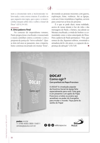 32
VidaPastoral•ano58•nº-317
nem a circuncisão nem a incircuncisão va-
lem nada, e sim a nova criatura. E a todos os
que seguem esta regra, que a paz e a miseri-
córdia estejam sobre eles e sobre o Israel de
Deus” (Gl 6,14-16).
4. Uma palavra final
No contexto do imperialismo romano,
Paulo pregou Jesus crucificado e ressuscitado
e ousou caminhar contra a corrente e com a
proposta de justiça do “Servo sofredor”. Qua-
se dois mil anos se passaram, mas o imperia-
lismo continua encarnado em muitas “feras”,
devorando as pessoas inocentes com guerra,
exploração, fome, violência. Até as Igrejas,
com seu Cristo triunfalista e legalista, servem
para conservar as feras do presente.
É o que se pode dizer, nessa realidade,
acerca de nossa missão à luz da vida e das
mensagens de Paulo, o fariseu, sua adesão ao
Messias crucificado, a vinda do Senhor e a co-
munidade como o reino antecipado de Deus.
Pois a palavra de Paulo permanece: “Nós, que
somos do dia, fiquemos sóbrios, revestindo a
armadura da fé e do amor, e o capacete da es-
perança da salvação” (1Ts 5,8).
 