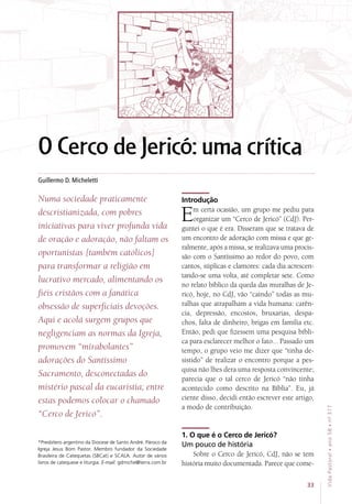 O Cerco de Jericó: uma crítica
Numa sociedade praticamente
descristianizada, com pobres
iniciativas para viver profunda vida
de oração e adoração, não faltam os
oportunistas [também católicos]
para transformar a religião em
lucrativo mercado, alimentando os
fiéis cristãos com a fanática
obsessão de superficiais devoções.
Aqui e acolá surgem grupos que
negligenciam as normas da Igreja,
promovem “mirabolantes”
adorações do Santíssimo
Sacramento, desconectadas do
mistério pascal da eucaristia; entre
estas podemos colocar o chamado
“Cerco de Jericó”.
Introdução
Em certa ocasião, um grupo me pediu para
organizar um “Cerco de Jericó” (CdJ). Per-
guntei o que é era. Disseram que se tratava de
um encontro de adoração com missa e que ge-
ralmente, após a missa, se realizava uma procis-
são com o Santíssimo ao redor do povo, com
cantos, súplicas e clamores: cada dia acrescen-
tando-se uma volta, até completar sete. Como
no relato bíblico da queda das muralhas de Je-
ricó, hoje, no CdJ, vão “caindo” todas as mu-
ralhas que atrapalham a vida humana: carên-
cia, depressão, encostos, bruxarias, despa-
chos, falta de dinheiro, brigas em família etc.
Então, pedi que fizessem uma pesquisa bíbli-
ca para esclarecer melhor o fato... Passado um
tempo, o grupo veio me dizer que “tinha de-
sistido” de realizar o encontro porque a pes-
quisa não lhes dera uma resposta convincente;
parecia que o tal cerco de Jericó “não tinha
acontecido como descrito na Bíblia”. Eu, já
ciente disso, decidi então escrever este artigo,
a modo de contribuição.
1. O que é o Cerco de Jericó?
Um pouco de história
Sobre o Cerco de Jericó, CdJ, não se tem
história muito documentada. Parece que come-
Guillermo D. Micheletti
*Presbítero argentino da Diocese de Santo André. Pároco da
Igreja Jesus Bom Pastor. Membro fundador da Sociedade
Brasileira de Catequetas (SBCat) e SCALA. Autor de vários
livros de catequese e liturgia. E-mail: gdmiche@terra.com.br
33
VidaPastoral•ano58•nº-317
 