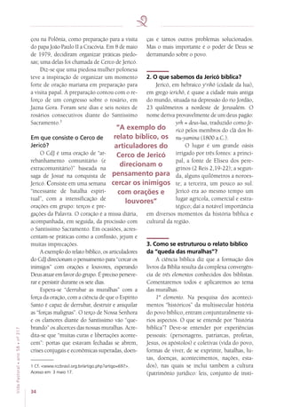 34
VidaPastoral•ano58•nº-317
çou na Polônia, como preparação para a visita
do papa João Paulo II a Cracóvia. Em 8 de maio
de 1979, decidiram organizar práticas piedo-
sas; uma delas foi chamada de Cerco de Jericó.
Diz-se que uma piedosa mulher polonesa
teve a inspiração de organizar um momento
forte de oração mariana em preparação para
a visita papal. A preparação contou com o re-
forço de um congresso sobre o rosário, em
Jazna Gora. Foram sete dias e seis noites de
rosários consecutivos diante do Santíssimo
Sacramento.1
Em que consiste o Cerco de
Jericó?
O CdJ é uma oração de “ar-
rebanhamento comunitário (e
extracomunitário)” baseada na
saga de Josué na conquista de
Jericó. Consiste em uma semana
“incessante de batalha espiri-
tual”, com a intensificação de
orações em grupo: terços e pre-
gações da Palavra. O coração é a missa diária,
acompanhada, em seguida, da procissão com
o Santíssimo Sacramento. Em ocasiões, acres-
centam-se práticas como a confissão, jejum e
muitas imprecações.
A exemplo do relato bíblico, os articuladores
do CdJ direcionam o pensamento para “cercar os
inimigos” com orações e louvores, esperando
Deus atuar em favor do grupo. É preciso perseve-
rar e persistir durante os sete dias.
Espera-se “derrubar as muralhas” com a
força da oração, com a ciência de que o Espírito
Santo é capaz de derrubar, destruir e aniquilar
as “forças malignas”. O terço de Nossa Senhora
e os clamores diante do Santíssimo vão “que-
brando” os alicerces das nossas muralhas. Acre-
dita-se que “muitas curas e libertações aconte-
cem”: portas que estavam fechadas se abrem,
crises conjugais e econômicas superadas, doen-
1 Cf. www.rccbrasil.org.br/artigo.php?artigo=697.
Acesso em: 3 maio 17.
ças e tantos outros problemas solucionados.
Mas o mais importante é o poder de Deus se
derramando sobre o povo.
2. O que sabemos da Jericó bíblica?	
Jericó, em hebraico ye
rihô (cidade da lua),
em grego ierichõ, é quase a cidade mais antiga
do mundo, situada na depressão do rio Jordão,
23 quilômetros a nordeste de Jerusalém. O
nome deriva provavelmente de um deus pagão:
yrh = deus-lua, traduzido como Je-
ricó pelos membros do clã dos bi-
nu-yamina (1800 a.C.).
O lugar é um grande oásis
irrigado por três fontes: a princi-
pal, a fonte de Eliseu dos pere-
grinos (2 Reis 2,19-22); a segun-
da, alguns quilômetros a noroes-
te; a terceira, um pouco ao sul.
Jericó era ao mesmo tempo um
lugar agrícola, comercial e estra-
tégico; daí a notável importância
em diversos momentos da história bíblica e
cultural da região.
3. Como se estruturou o relato bíblico
da “queda das muralhas”?
A ciência bíblica diz que a formação dos
livros da Bíblia resulta da complexa convergên-
cia de três elementos conhecidos dos biblistas.
Comentaremos todos e aplicaremos ao tema
das muralhas.
1º elemento. Na pesquisa dos aconteci-
mentos “históricos” da multissecular história
do povo bíblico, entram conjunturalmente vá-
rios aspectos. O que se entende por “história
bíblica”? Deve-se entender por experiências
pessoais: (personagens, patriarcas, profetas,
Jesus, os apóstolos) e coletivas (vida do povo,
formas de viver, de se exprimir, batalhas, lu-
tas, doenças, acontecimentos, nações, esta-
dos), nas quais se inclui também a cultura
(patrimônio jurídico: leis, conjunto de insti-
“A exemplo do
relato bíblico, os
articuladores do
Cerco de Jericó
direcionam o
pensamento para
cercar os inimigos
com orações e
louvores”
 