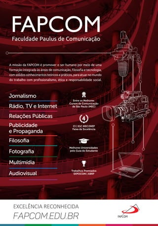 Jornalismo
Relações Públicas
Rádio, TV e Internet
Publicidade
e Propaganda
Filosoﬁa
Audiovisual
Fotograﬁa
Multimídia
A missão da FAPCOM é promover o ser humano por meio de uma
formação integrada às áreas de comunicação, ﬁlosoﬁa e tecnologia,
com sólidos conhecimentos teóricos e práticos, para atuar no mundo
do trabalho com proﬁssionalismo, ética e responsabilidade social.
FAPCOMFaculdade Paulus de Comunicação
FAPCOM.EDU.BR
EXCELÊNCIA RECONHECIDA
CI | IGC MEC/INEP
Faixa de Excelência
Melhores Universidades
pelo Guia do Estudante
Trabalhos Premiados
EXPOCOM | ABRP
Entre os Melhores
Cursos de Comunicação
de São Paulo (MEC)
 