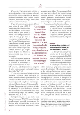 36
VidaPastoral•ano58•nº-317
2º elemento. É a interpretação teológica e
sapiencial dos fatos ou a mensagem religiosa/
espiritual dos eventos para o bem do povo que
culmina normalmente numa “história” que se
concretiza, no decorrer do tempo, numa forma
concreta de literatura: livros.
O que de fato aconteceu, podemos lê-lo no
relato bíblico de Josué 6,1-19. O
mais importante é que a conquis-
ta de Jericó foi um acontecimento
militar essencial para afirmar o
sentido social e religioso de todo
o povo de Israel, já que abriu as
portas para a conquista da Pales-
tina. O relato bíblico é uma cons-
trução literária montada por mo-
tivos religiosos e teológicos (pro-
cesso muito complexo) para dei-
xar bem manifesto que “as pro-
messas de Javé não falham”: a
terra prometida seria posse do
povo eleito.
Aplicando ao texto: a exegese
bíblica diz que a história de Josué
foi codificada de modo amplo ao
longo de muitos séculos: do sécu-
lo X ao I a.C. A redação definitiva da conquista
de Jericó corresponde aos escritos pós-exílicos
dos séculos VI e V a.C.
3º elemento. A literatura bíblica surge das
“histórias” acolhidas como mensagem de
amor e amizade que Deus quis comunicar aos
homens e mulheres de todos os tempos. Essa
literatura plasmada em gêneros literários per-
mite individuar as linhas teológicas dessa his-
tória até chegarmos a uma correta percepção
da “mensagem” de Deus. É claro que a mensa-
gem permanece o escopo final de uma cami-
nhada que exige tempo, boa vontade e fadiga
(BISSOLI, 2002, p. 18-19).
Teologicamente, sabe-se que muitos anos
depois (no mínimo 700/800) esses relatos da
entrada na terra prometida foram escritos. Ao
chegar e achar tudo derrubado, veio à tona a
pergunta: quem derrubou as muralhas e entre-
gou para nós a cidade? A resposta da teologia
diz: tudo isso foi obra de Javé, que abriu o ca-
minho e facilitou a entrada na terra que ele
mesmo prometeu; acontecimento jubilosa-
mente festejado liturgicamente com orações e
rezas acompanhadas de trombetas e gritarias.
Finalmente, o relato ficou imortalizado no
capítulo 6º de Josué, inspirando-
-se provavelmente na procissão
que todos os anos o povo realiza-
va desde o santuário vizinho de
Guilgal2
até as ruínas, para come-
morar a “inesquecível” conquista.
4. O que diz a Igreja sobre
a finalidade da adoração
eucarística fora da missa
A devoção da adoração eu-
carística fora da missa desenvol-
veu-se entre os séculos IX e XIII,
como resultado do gravíssimo
empobrecimento na compreen-
são da dimensão plena e integral
da celebração eucarística. Por
vários motivos, a Igreja abandonou os pro-
cessos de iniciação à vida cristã para adultos
e deu início ao batismo de crianças (paido-
bautismo) de forma massiva, o que originou
um agudo empobrecimento bíblico e teológi-
co da população e resultou na deturpação do
mistério eucarístico como um “todo dinâmi-
co celebrativo”. Assim, a eucaristia “polari-
zou-se” em “isolada devoção”, fora do con-
texto da celebração do mistério pascal. A
sensibilidade do povo devotou-se à exagera-
da acentuação da “presença real” de Cristo na
hóstia consagrada, valorizada “em si mes-
mo”, desligada do contexto celebrativo, fa-
2 Guilgal (em hebraico, círculo de pedra): santuário ao
noroeste da cidade de Jericó. Naquele tempo, lugar de
peregrinações frequentes. Foi nesse santuário que Josué
colocou doze pedras tiradas do Jordão como memorial
da milagrosa intervenção de Javé (Josué 4,20-24).
“A devoção
da adoração
eucarística
fora da missa
desenvolveu-
se entre os
séculos IX e XIII,
como resultado
do gravíssimo
empobrecimento
na compreensão
da dimensão
plena e integral
da celebração
eucarística”
 