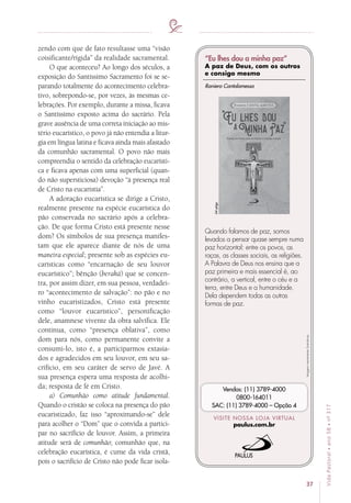 37
VidaPastoral•ano58•nº-317
zendo com que de fato resultasse uma “visão
coisificante/rígida” da realidade sacramental.
O que aconteceu? Ao longo dos séculos, a
exposição do Santíssimo Sacramento foi se se-
parando totalmente do acontecimento celebra-
tivo, sobrepondo-se, por vezes, às mesmas ce-
lebrações. Por exemplo, durante a missa, ficava
o Santíssimo exposto acima do sacrário. Pela
grave ausência de uma correta iniciação ao mis-
tério eucarístico, o povo já não entendia a litur-
gia em língua latina e ficava ainda mais afastado
da comunhão sacramental. O povo não mais
compreendia o sentido da celebração eucarísti-
ca e ficava apenas com uma superficial (quan-
do não supersticiosa) devoção “à presença real
de Cristo na eucaristia”.
A adoração eucarística se dirige a Cristo,
realmente presente na espécie eucarística do
pão conservada no sacrário após a celebra-
ção. De que forma Cristo está presente nesse
dom? Os símbolos de sua presença manifes-
tam que ele aparece diante de nós de uma
maneira especial; presente sob as espécies eu-
carísticas como “encarnação de seu louvor
eucarístico”; bênção (beraká) que se concen-
tra, por assim dizer, em sua pessoa, verdadei-
ro “acontecimento de salvação”: no pão e no
vinho eucaristizados, Cristo está presente
como “louvor eucarístico”, personificação
dele, anamnese vivente da obra salvífica. Ele
continua, como “presença oblativa”, como
dom para nós, como permanente convite a
consumi-lo, isto é, a participarmos extasia-
dos e agradecidos em seu louvor, em seu sa-
crifício, em seu caráter de servo de Javé. A
sua presença espera uma resposta de acolhi-
da; resposta de fé em Cristo.
a) Comunhão como atitude fundamental.
Quando o cristão se coloca na presença do pão
eucaristizado, faz isso “aproximando-se” dele
para acolher o “Dom” que o convida a partici-
par no sacrifício de louvor. Assim, a primeira
atitude será de comunhão; comunhão que, na
celebração eucarística, é cume da vida cristã,
pois o sacrifício de Cristo não pode ficar isola-
Imagensmeramenteilustrativas.
VISITE NOSSA LOJA VIRTUAL
paulus.com.br
Vendas: (11) 3789-4000
0800-164011
SAC: (11) 3789-4000 – Opção 4
Quando falamos de paz, somos
levados a pensar quase sempre numa
paz horizontal: entre os povos, as
raças, as classes sociais, as religiões.
A Palavra de Deus nos ensina que a
paz primeira e mais essencial é, ao
contrário, a vertical, entre o céu e a
terra, entre Deus e a humanidade.
Dela dependem todas as outras
formas de paz.
64págs.
Raniero Cantalamessa
“Eu lhes dou a minha paz”
A paz de Deus, com os outros
e consigo mesmo
 