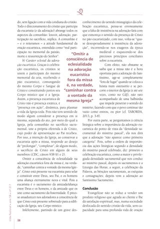 38
VidaPastoral•ano58•nº-317
do, sem ligação com a vida cotidiana do cristão.
Todo o direcionamento do cristão que participa
da eucaristia (e da adoração) abrange todos os
aspectos da comunhão: louvor, adoração, par-
ticipação no sacrifício, súplica. A comunhão é
– e o reiteramos – a atitude fundamental da
oração eucarística, entendida como “real parti-
cipação no memorial da paixão,
morte e ressurreição do Senhor”.
b) Caráter eclesial da adora-
ção eucarística. Graças à celebra-
ção eucarística, os cristãos se
unem e participam do mesmo
memorial da ceia, recebendo o
pão eucarístico, comungando
do mesmo Corpo e Sangue de
Cristo e constituindo juntos seu
Corpo místico que é a Igreja.
Assim, a presença eucarística de
Cristo não é presença estática, é
“presença em ação”, dinâmica, para plasmar
a vida da Igreja toda. Pois não tem sentido de
modo algum considerar a presença em si
mesma, separada do ato, por meio do qual a
Igreja, pela comunhão no sacrifício sacra-
mental, une a própria oferenda à de Cristo,
cujo poder de apresentação ao Pai recebeu.
Por isso, a intenção da Igreja, ao conservar a
eucaristia após a missa, responde ao desejo
de “prolongar”, “completar”, de algum modo,
o sacrifício de Cristo em alguns de seus
membros (CDC, cânon 938 §1 e 2).
Omitir a consciência de eclesialidade na
adoração eucarística fora da missa é, na verda-
de, “caminhar contra a vontade da mesma Igre-
ja”. Cristo está presente na eucaristia para selar
e constituir entre Deus, seu Pai, e os homens
uma aliança eternamente nova e vital. Pois a
eucaristia é o sacramento da amizade/aliança
entre Deus e os homens, e da amizade que os
une como sacramento da fraternidade. É preci-
so amadurecer nos adoradores a consciência de
que Cristo está presente sobretudo para a edifi-
cação da Igreja, seu Corpo místico.
Infelizmente, partindo de um grave des-
conhecimento do sentido mistagógico da cele-
bração eucarística, pensa-se erroneamente
que a falta de insistência na adoração fará com
que esmoreça o sentido da presença de Cristo
no pão eucaristizado; com isso, volta-se “qua-
se desesperadamente à insistência da adora-
ção”, incorrendo-se nos exageros da época
medieval e esquecendo-se dos
preciosos princípios conciliares
sobre a eucaristia.
Com efeito, não obstante se
saiba que a missa não é a hora
oportuna para a adoração do San-
tíssimo, age-se completamente
“fora de lugar” quando se coloca a
hóstia num ostensório e se per-
corre o interior da Igreja (e até sete
vezes, como no CdJ), não raro
acompanhado de uma balbúrdia
que impede penetrar o sentido do
mistério, fazendo com que o povo continue tão
vazio como entrou, ou pior (cf. TABORDA,
2013, p. 3-8).
Por outra parte, se perguntamos à ciência
litúrgica sobre a importância da adoração eu-
carística do ponto de vista da “densidade sa-
cramental do mistério pascal”, ela nos dirá
que a adoração “não aparece como primeira
categoria”. Pois, sobre a ordem de importân-
cia das ações litúrgicas segundo a densidade
do mistério pascal celebrado, diz: primeiro a
celebração eucarística, como a maior e privile-
giada densidade sacramental que nos conduz
ao mistério pascal, depois os sacramentos e a
Liturgia das Horas; a seguir, a celebração da
Palavra, as bênçãos sacramentais, as exéquias
e consagrações; depois vem a adoração ao
Santíssimo Sacramento.
Conclusão
Evangelizar não se reduz a vender um
produto religioso que agrada ao cliente e lhe
dá satisfação espiritual, mas, numa sociedade
desfocada do sentido cristão da vida, sem ca-
pacidade para uma profunda vida de oração
“Omitir a
consciência de
eclesialidade
na adoração
eucarística
fora da missa
é, na verdade,
“caminhar contra
a vontade da
mesma Igreja”
 