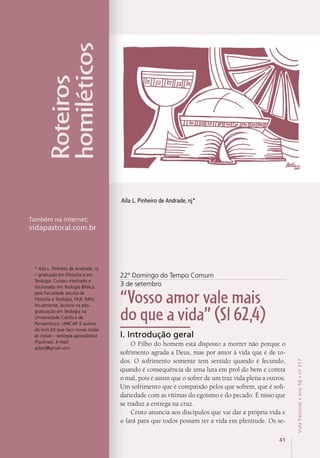 41
VidaPastoral•ano58•nº-317
4141
VidaPastoral•ano58•nº-317
22º Domingo do Tempo Comum
3 de setembro
“Vosso amor vale mais
do que a vida” (Sl 62,4)
I. Introdução geral
O Filho do homem está disposto a morrer não porque o
sofrimento agrada a Deus, mas por amor à vida que é de to-
dos. O sofrimento somente tem sentido quando é fecundo,
quando é consequência de uma luta em prol do bem e contra
o mal, pois é assim que o sofrer de um traz vida plena a outros.
Um sofrimento que é compaixão pelos que sofrem, que é soli-
dariedade com as vítimas do egoísmo e do pecado. É nisso que
se traduz a entrega na cruz.
Cristo anuncia aos discípulos que vai dar a própria vida e
o fará para que todos possam ter a vida em plenitude. Os se-
Aíla L. Pinheiro de Andrade, nj*
Roteiros
homiléticos
Também na internet:
vidapastoral.com.br
* Aíla L. Pinheiro de Andrade, nj
– graduada em Filosofia e em
Teologia. Cursou mestrado e
doutorado em Teologia Bíblica
pela Faculdade Jesuíta de
Filosofia e Teologia, FAJE (MG).
Atualmente, leciona na pós-
graduação em Teologia na
Universidade Católica de
Pernambuco, UNICAP. É autora
do livro Eis que faço novas todas
as coisas – teologia apocalíptica
(Paulinas). E-mail:
aylanj@gmail.com
 