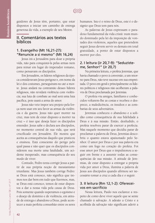 42
VidaPastoral•ano58•nº-317
guidores de Jesus têm, portanto, que estar
dispostos a iniciar um caminho de entrega
generosa da vida, a exemplo de seu Mestre.
II. Comentários aos textos
bíblicos
1. Evangelho (Mt 16,21-27):
“Renuncie a si mesmo” (Mt 16,24)
Jesus irá a Jerusalém para doar a própria
vida, não para conquistá-la pelas armas nem
para reinar em lugar do imperador romano,
como pensavam os discípulos.
Em Jerusalém, os líderes religiosos da épo-
ca consideravam Jesus perigoso e, em nome da
lei e dos costumes, perseguiram-no até a mor-
te. Jesus andará na contramão desses líderes
religiosos, não revidará violência com violên-
cia; sua luta de combate ao mal será uma luta
pacífica, pois usará a arma do amor.
Jesus não veio impor seu projeto pela for-
ça nem usar em seu favor as armas da violên-
cia e da guerra. Jesus não quer morrer na
cruz, mas tem de estar disposto a morrer na
cruz – é isso que deseja fazer os discípulos
entender. Jesus sabe e declara aos discípulos,
no momento central de sua vida, que será
crucificado em Jerusalém. Ele mostra que
aceita as consequências daquilo que praticou
e ensinou. Está consciente do perigo pelo
qual passa e não quer que os discípulos con-
siderem sua morte uma fatalidade, um aci-
dente inesperado, mas consequência do seu
modo de viver.
Contudo, Pedro tenta corrigir Jesus a par-
tir de sua própria noção de messianismo
triunfante. Mas Jesus também corrige Pedro:
se Deus está conosco, não significa que ire-
mos nos dar bem em tudo que fizermos, mas,
se Deus está conosco, temos de estar dispos-
tos a dar a nossa vida pela causa de Deus.
Pois somente quando superamos o egoísmo e
o desejo de domínio e de violência, em atitu-
de de entrega e abandono a Deus, pode acon-
tecer a mais perfeita comunhão entre os seres
humanos. Isto é o reino de Deus, este é o de-
sígnio que Deus tem para nós.
As palavras de Jesus expressam o para-
doxo fundamental da vida cristã: num mun-
do dominado pela lei da imposição de von-
tades dos violentos, aqueles que pretendem
seguir Jesus devem servir os demais em total
gratuidade, a ponto de estar dispostos a
morrer por eles.
2. I leitura (Jr 20,7-9): “Seduziste-
me, Senhor!” (Jr 20,7)
Na primeira leitura, o profeta Jeremias, que
havia chamado o povo à conversão, a um retor-
no para Deus, não teve sucesso em sua emprei-
tada. O povo em geral e principalmente os líde-
res políticos e religiosos não acolheram a pala-
vra de Deus proclamada por Jeremias.
O profeta viu amigos, familiares e conhe-
cidos voltarem-lhe as costas e recebeu o des-
prezo, a maledicência, os insultos e as zom-
barias de seus adversários.
Jeremias conheceu o abandono e a soli-
dão como consequência de sua fidelidade a
Deus e à sua missão. Então, desiludido, o
profeta resolveu parar de exercer a profecia.
Mas naquele momento que decidiu parar de
proclamar a palavra de Deus, Jeremias desco-
briu o quanto estava apaixonado pelo Se-
nhor. O amor por Deus e por sua palavra era
como um fogo no coração do profeta. Foi
esse amor por Deus que o impulsionou a se-
guir em frente e a assumir todas as conse­
quências de sua missão. A atitude de Jere-
mias, de estar disposto a entregar a própria
vida por amor a Deus, ilumina a palavra de
Jesus aos discípulos quando afirmou ser ne-
cessário tomar a cruz a cada dia e o seguir.
3. II leitura (Rm 12,1-2): Oferecei-
vos em sacrifício
Nessa leitura, Paulo nos esclarece a res-
peito de como deve viver aquele que se sente
chamado à salvação. A adesão a Cristo e a
acolhida da salvação não significam aderir a
Roteiroshomiléticos
 